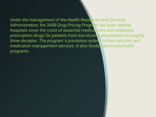 Under the management of the Health Resources and Services
Administration, the 340B Drug Pricing Program has been helping
hospitals cover the costs of essential medical care and outpatient
prescription drugs for patients from low-income populations for roughly
three decades. The program’s provisions extend to free vaccines and
medication management services. It also funds community health
programs.
 