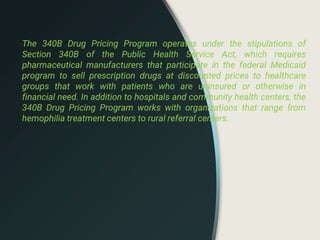 The 340B Drug Pricing Program operates under the stipulations of
Section 340B of the Public Health Service Act, which requires
pharmaceutical manufacturers that participate in the federal Medicaid
program to sell prescription drugs at discounted prices to healthcare
groups that work with patients who are uninsured or otherwise in
financial need. In addition to hospitals and community health centers, the
340B Drug Pricing Program works with organizations that range from
hemophilia treatment centers to rural referral centers.
 