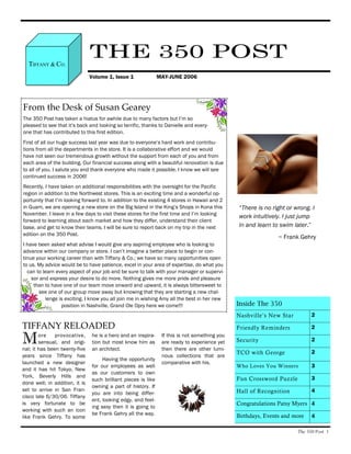 TIFFANY & CO.
                                THE 350 POST
                                Volume 1, Issue 1               MAY-JUNE 2006




From the Desk of Susan Gearey
The 350 Post has taken a hiatus for awhile due to many factors but I’m so
pleased to see that it’s back and looking so terrific, thanks to Danielle and every-
one that has contributed to this first edition.
First of all our huge success last year was due to everyone’s hard work and contribu-
tions from all the departments in the store. It is a collaborative effort and we would
have not seen our tremendous growth without the support from each of you and from
each area of the building. Our financial success along with a beautiful renovation is due
to all of you. I salute you and thank everyone who made it possible. I know we will see
continued success in 2006!
Recently, I have taken on additional responsibilities with the oversight for the Pacific
region in addition to the Northwest stores. This is an exciting time and a wonderful op-
portunity that I’m looking forward to. In addition to the existing 4 stores in Hawaii and 2
in Guam, we are opening a new store on the Big Island in the King’s Shops in Kona this           “There is no right or wrong. I
November. I leave in a few days to visit these stores for the first time and I’m looking
                                                                                                 work intuitively. I just jump
forward to learning about each market and how they differ, understand their client
base, and get to know their teams. I will be sure to report back on my trip in the next          in and learn to swim later.”
edition on the 350 Post.
                                                                                                                ~ Frank Gehry
I have been asked what advise I would give any aspiring employee who is looking to
advance within our company or store. I can’t imagine a better place to begin or con-
tinue your working career than with Tiffany & Co.; we have so many opportunities open
to us. My advice would be to have patience, excel in your area of expertise, do what you
  can to learn every aspect of your job and be sure to talk with your manager or supervi-
    sor and express your desire to do more. Nothing gives me more pride and pleasure
     than to have one of our team move onward and upward, it is always bittersweet to
       see one of our group move away but knowing that they are starting a new chal-
          lenge is exciting. I know you all join me in wishing Amy all the best in her new
                 position in Nashville, Grand Ole Opry here we come!!!                          Inside The 350
                                                                                                Nashville’s New Star          2

TIFFANY RELOADED                                                                                Friendly Reminders            2

M       ore    provocative,
        sensual, and origi-
nal; it has been twenty-five
                                he is a hero and an inspira-
                                tion but most know him as
                                an architect.
                                                                 If this is not something you
                                                                 are ready to experience yet
                                                                 then there are other lumi-
                                                                                                Security                      2

                                                                                                TCO with George               2
years since Tiffany has                                          nous collections that are
                                     Having the opportunity
launched a new designer                                          comparative with his.
                                for our employees as well                                       Who Loves You Winners         3
and it has hit Tokyo, New
                                as our customers to own
York, Beverly Hills and                                                                                                       3
                                such brilliant pieces is like                                   Fun Crossword Puzzle
done well; in addition, it is
                                owning a part of history. If
set to arrive in San Fran-                                                                      Hall of Recognition           4
                                you are into being differ-
cisco late 6/30/06. Tiffany
                                ent, looking edgy, and feel-
is very fortunate to be                                                                         Congratulations Patsy Myers 4
                                ing sexy then it is going to
working with such an icon
                                be Frank Gehry all the way.                                     Birthdays, Events and more    4
like Frank Gehry. To some

                                                                                                                        The 350 Post 1
 