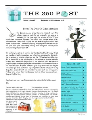 TIFFANY & CO.              THE 350 P                                                               ST
                               Volume 1, Issue 3             September 2010— December 2010




                               From The Desk Of Giles Marsden
                It’s December…..one of our favorite times of year. The
                holidays mean so much for us personally, but also as a
                business. It’s the time when the promise of the Tiffany
brand rings true more than ever. Year after year, holiday season after
holiday season, clients both existing and new walk through our doors with
hopes, expectations…….and hopefully long shopping lists! It’s the time of
the year when your relationship building skills and great service you’ve
been providing all year pays off.


We certainly have lots of exciting merchandise to offer; from our tried
and true favorites to new designs and collections such as yellow diamonds,
line extensions of existing collections and the Tiffany Leather Collection.
But as memorable as our merchandise is, the service we provide needs to                                    Illustrated by Tobie Giddio
be even more memorable. Regardless of our individual roles, we are each
responsible for doing everything we can to make our clients experience in                           Inside The 350
the store the best it can be. I know it gets tough sometimes and we get
tired, feet get sore, customers try our patience; but I ask you all to dig                 Breast Cancer Awareness-Nike          2
deep, take a deep breath and remember to greet each and every guest;                       Clutch Me If You Can                  6
find out what brings them in and do your best do deliver service as legen-
dary as the Blue Box.                                                                      Did You Know…                         4

                                                                                           Double Puzzle                         6
I wish each and every one of you a meaningful and wonderful holiday season.                Engage—Let’s talk about...            3
Giles
                                                                                           Julie’s Historical Encounter          2

Everyone Wants The It Bag...                   The Rare Beauty at Tiffany                  Look Who’s Carrying Our TLC           4
Richard Lambertson and John Truex made         The Tiffany Yellow Diamond was originally
their appearance in our San Francisco          found in South Africa in 1877; it is said   Make It Right                         2
store and hosted two open houses show          that the meaning of giving a yellow dia-
casing their exquisite leather collection      mond is to promote peace and serenity.      My S.O.S! Stories                     2
followed by an evening cocktail event on       Introduce your customers to come view
Monday, November 15th. Mingling and            the bright selection on the first floor.
talking enthusiastically about their collec-                                               Silver Incentive                      2
tion; anyone who
p u r c h a s ed a                                                                         San Francisco GIANTS                  3
piece was more
than welcome to                                                                            Style To Sell                         5
ask the infamous
designers for an                                                                           Team Building Together                3
autograph.

                                                                                                                        The 350 Post 1
 