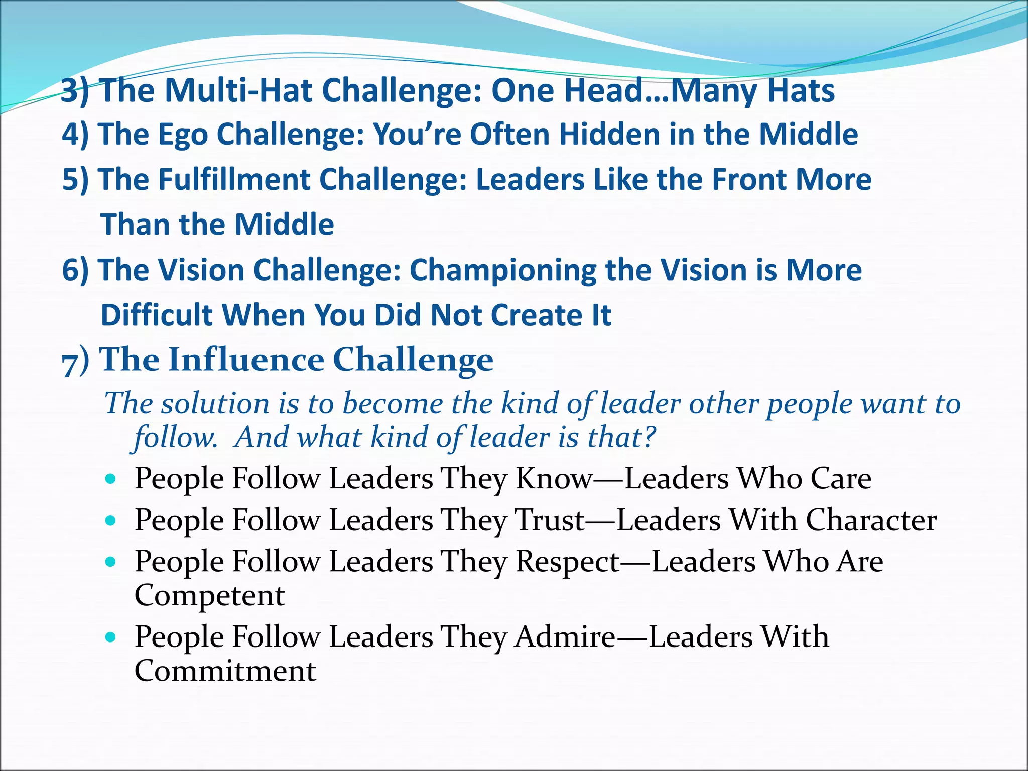 3) The Multi-Hat Challenge: One Head…Many Hats
4) The Ego Challenge: You’re Often Hidden in the Middle
5) The Fulfillment Challenge: Leaders Like the Front More
Than the Middle
6) The Vision Challenge: Championing the Vision is More
Difficult When You Did Not Create It
7) The Influence Challenge
The solution is to become the kind of leader other people want to
follow. And what kind of leader is that?
 People Follow Leaders They Know—Leaders Who Care
 People Follow Leaders They Trust—Leaders With Character
 People Follow Leaders They Respect—Leaders Who Are
Competent
 People Follow Leaders They Admire—Leaders With
Commitment
 