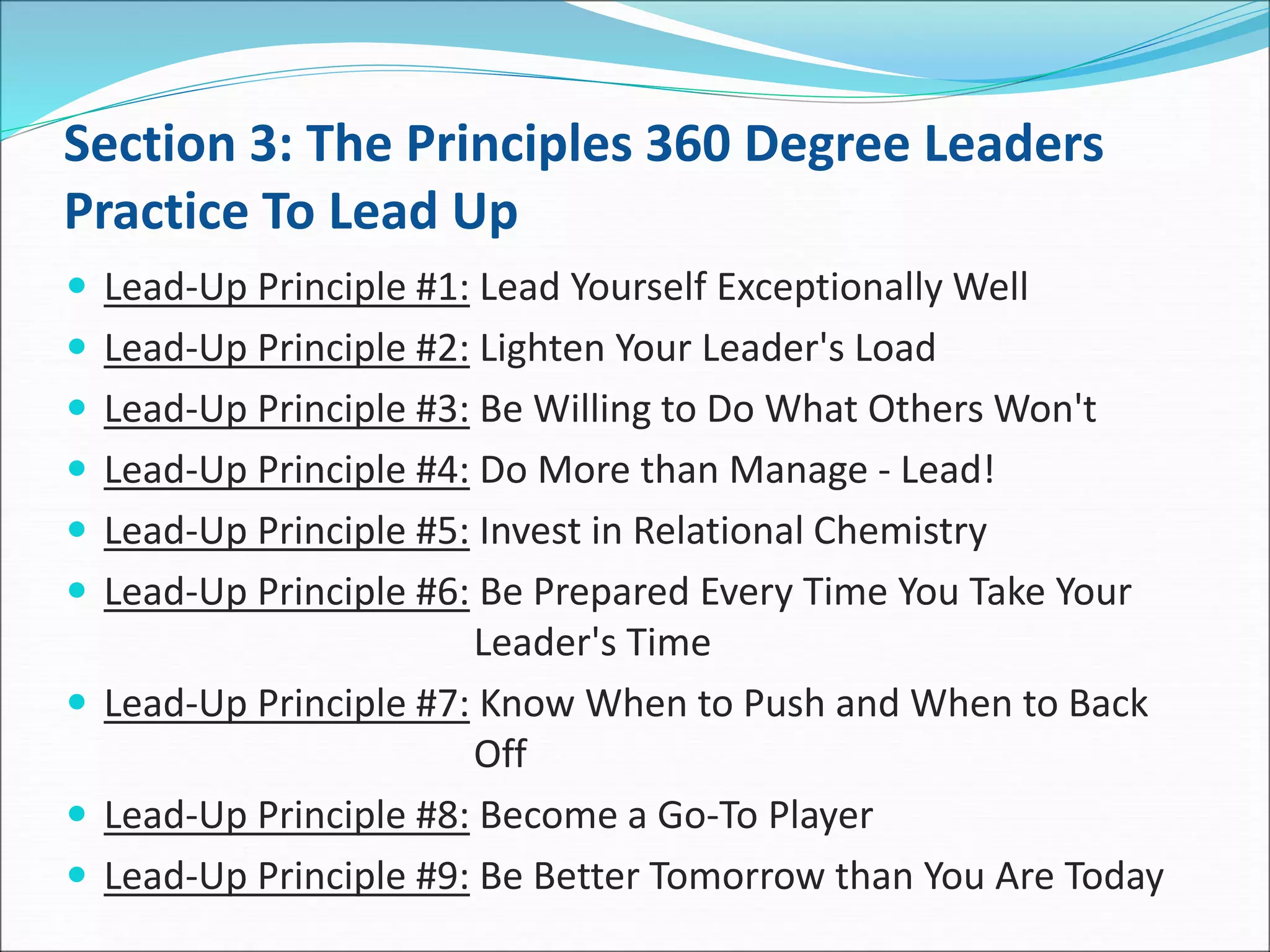 Section 3: The Principles 360 Degree Leaders
Practice To Lead Up
 Lead-Up Principle #1: Lead Yourself Exceptionally Well
 Lead-Up Principle #2: Lighten Your Leader's Load
 Lead-Up Principle #3: Be Willing to Do What Others Won't
 Lead-Up Principle #4: Do More than Manage - Lead!
 Lead-Up Principle #5: Invest in Relational Chemistry
 Lead-Up Principle #6: Be Prepared Every Time You Take Your
Leader's Time
 Lead-Up Principle #7: Know When to Push and When to Back
Off
 Lead-Up Principle #8: Become a Go-To Player
 Lead-Up Principle #9: Be Better Tomorrow than You Are Today
 