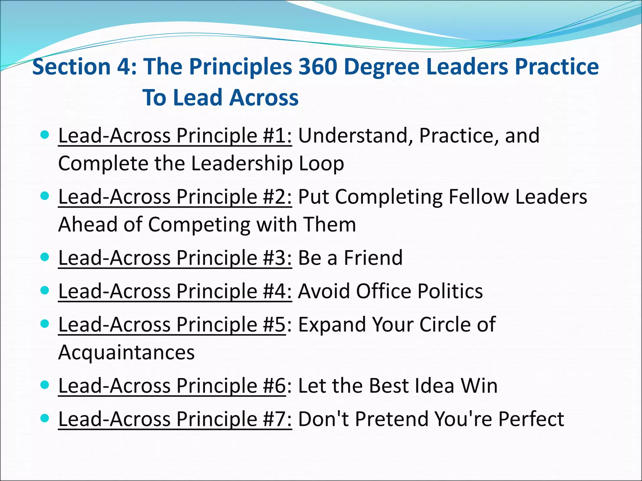 Section 4: The Principles 360 Degree Leaders Practice
To Lead Across
 Lead-Across Principle #1: Understand, Practice, and
Complete the Leadership Loop
 Lead-Across Principle #2: Put Completing Fellow Leaders
Ahead of Competing with Them
 Lead-Across Principle #3: Be a Friend
 Lead-Across Principle #4: Avoid Office Politics
 Lead-Across Principle #5: Expand Your Circle of
Acquaintances
 Lead-Across Principle #6: Let the Best Idea Win
 Lead-Across Principle #7: Don't Pretend You're Perfect
 