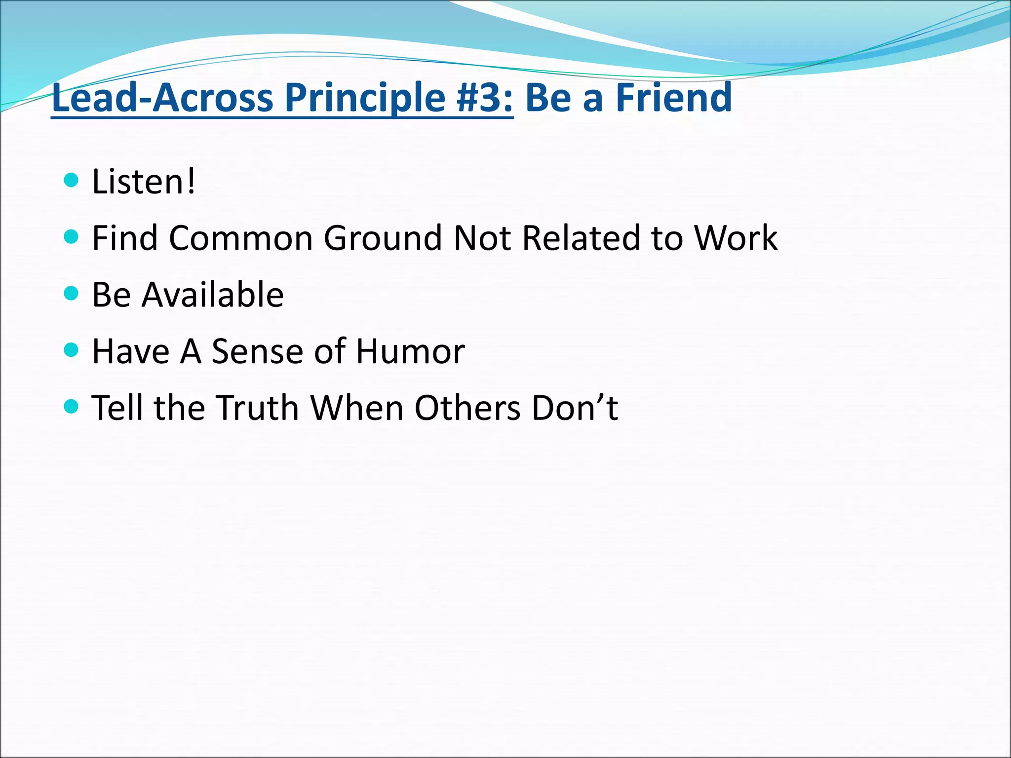Lead-Across Principle #3: Be a Friend
 Listen!
 Find Common Ground Not Related to Work
 Be Available
 Have A Sense of Humor
 Tell the Truth When Others Don’t
 