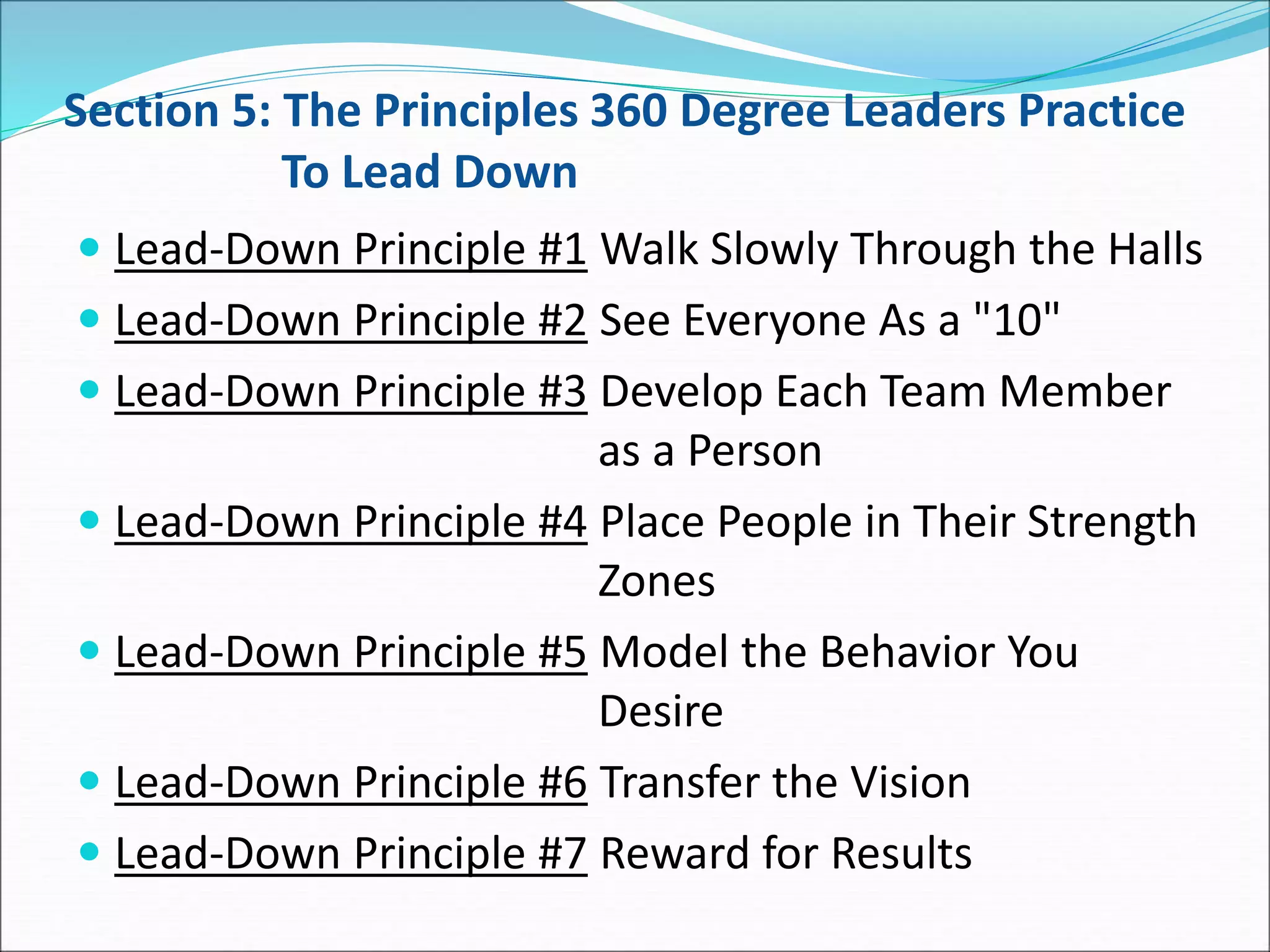 Section 5: The Principles 360 Degree Leaders Practice
To Lead Down
 Lead-Down Principle #1 Walk Slowly Through the Halls
 Lead-Down Principle #2 See Everyone As a "10"
 Lead-Down Principle #3 Develop Each Team Member
as a Person
 Lead-Down Principle #4 Place People in Their Strength
Zones
 Lead-Down Principle #5 Model the Behavior You
Desire
 Lead-Down Principle #6 Transfer the Vision
 Lead-Down Principle #7 Reward for Results
 
