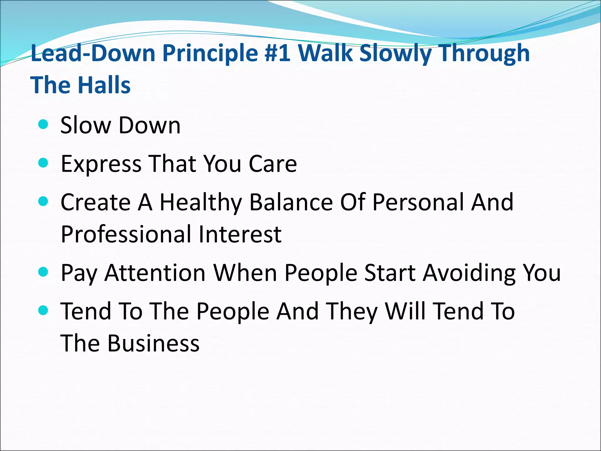 Lead-Down Principle #1 Walk Slowly Through
The Halls
 Slow Down
 Express That You Care
 Create A Healthy Balance Of Personal And
Professional Interest
 Pay Attention When People Start Avoiding You
 Tend To The People And They Will Tend To
The Business
 
