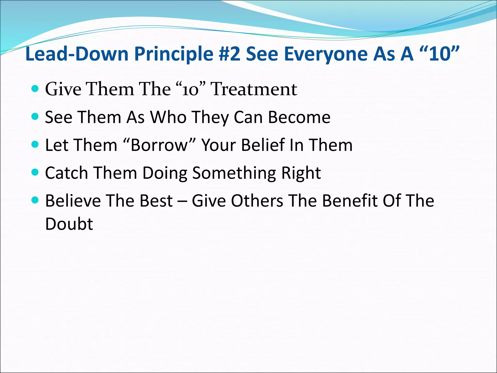 Lead-Down Principle #2 See Everyone As A “10”
 Give Them The “10” Treatment
 See Them As Who They Can Become
 Let Them “Borrow” Your Belief In Them
 Catch Them Doing Something Right
 Believe The Best – Give Others The Benefit Of The
Doubt
 