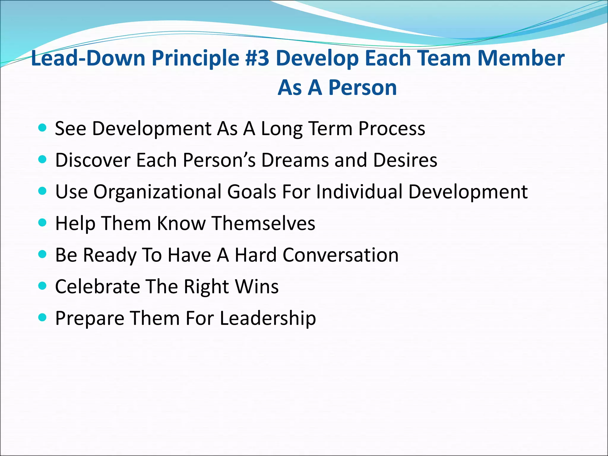 Lead-Down Principle #3 Develop Each Team Member
As A Person
 See Development As A Long Term Process
 Discover Each Person’s Dreams and Desires
 Use Organizational Goals For Individual Development
 Help Them Know Themselves
 Be Ready To Have A Hard Conversation
 Celebrate The Right Wins
 Prepare Them For Leadership
 