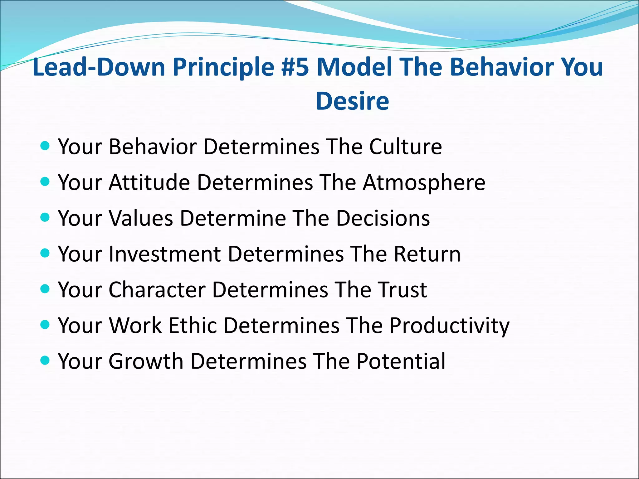 Lead-Down Principle #5 Model The Behavior You
Desire
 Your Behavior Determines The Culture
 Your Attitude Determines The Atmosphere
 Your Values Determine The Decisions
 Your Investment Determines The Return
 Your Character Determines The Trust
 Your Work Ethic Determines The Productivity
 Your Growth Determines The Potential
 