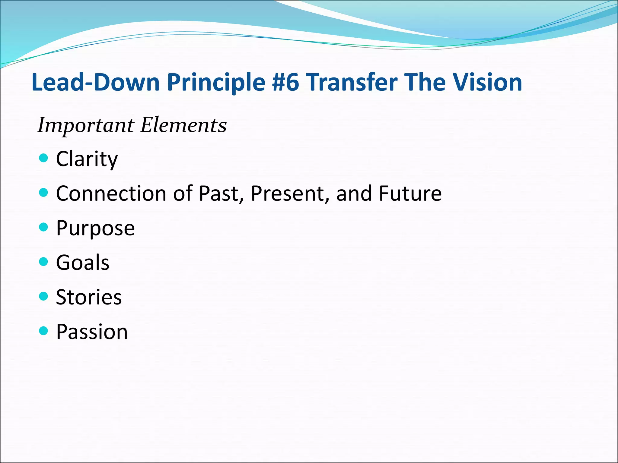 Lead-Down Principle #6 Transfer The Vision
Important Elements
 Clarity
 Connection of Past, Present, and Future
 Purpose
 Goals
 Stories
 Passion
 