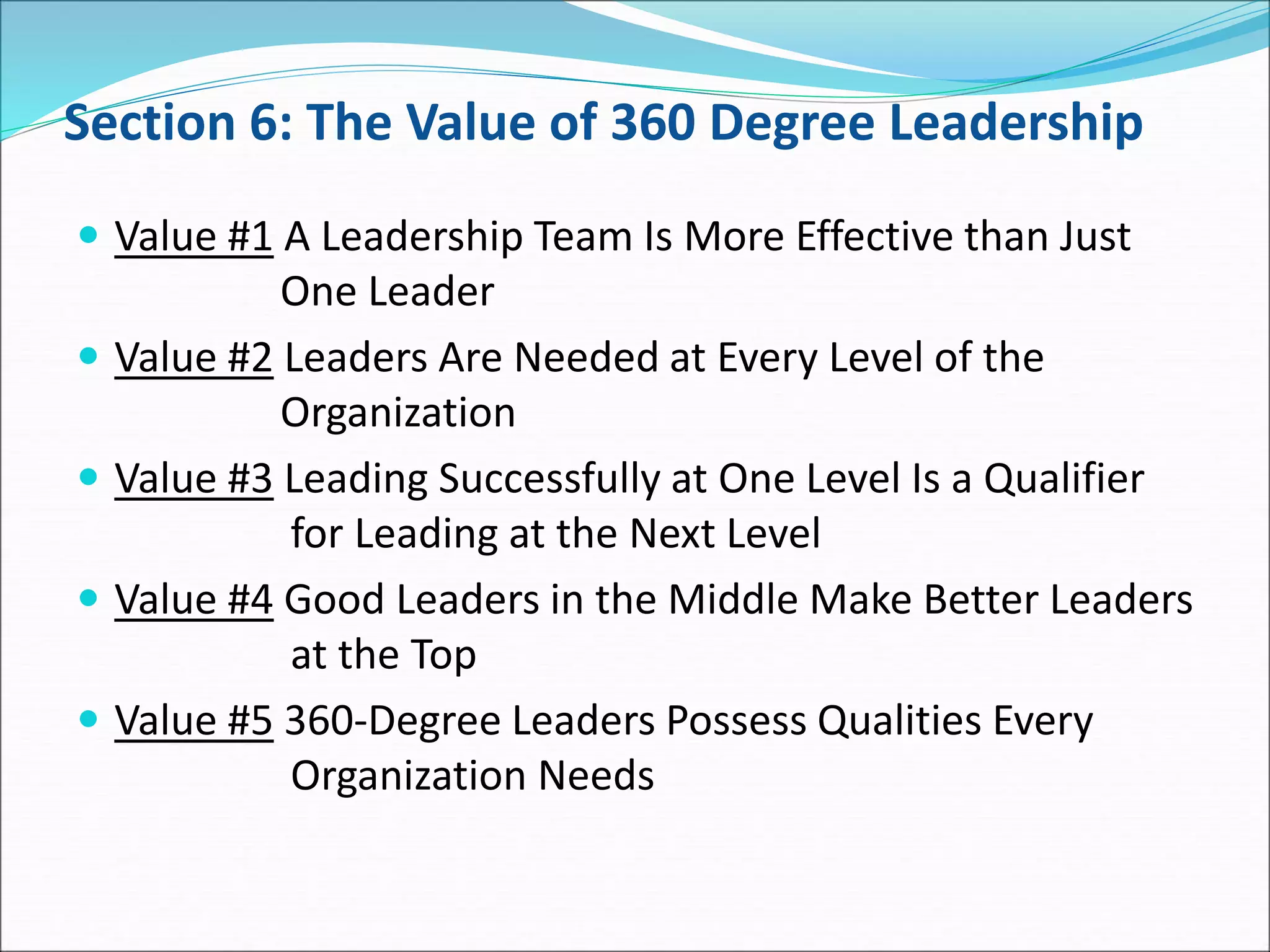 Section 6: The Value of 360 Degree Leadership
 Value #1 A Leadership Team Is More Effective than Just
One Leader
 Value #2 Leaders Are Needed at Every Level of the
Organization
 Value #3 Leading Successfully at One Level Is a Qualifier
for Leading at the Next Level
 Value #4 Good Leaders in the Middle Make Better Leaders
at the Top
 Value #5 360-Degree Leaders Possess Qualities Every
Organization Needs
 