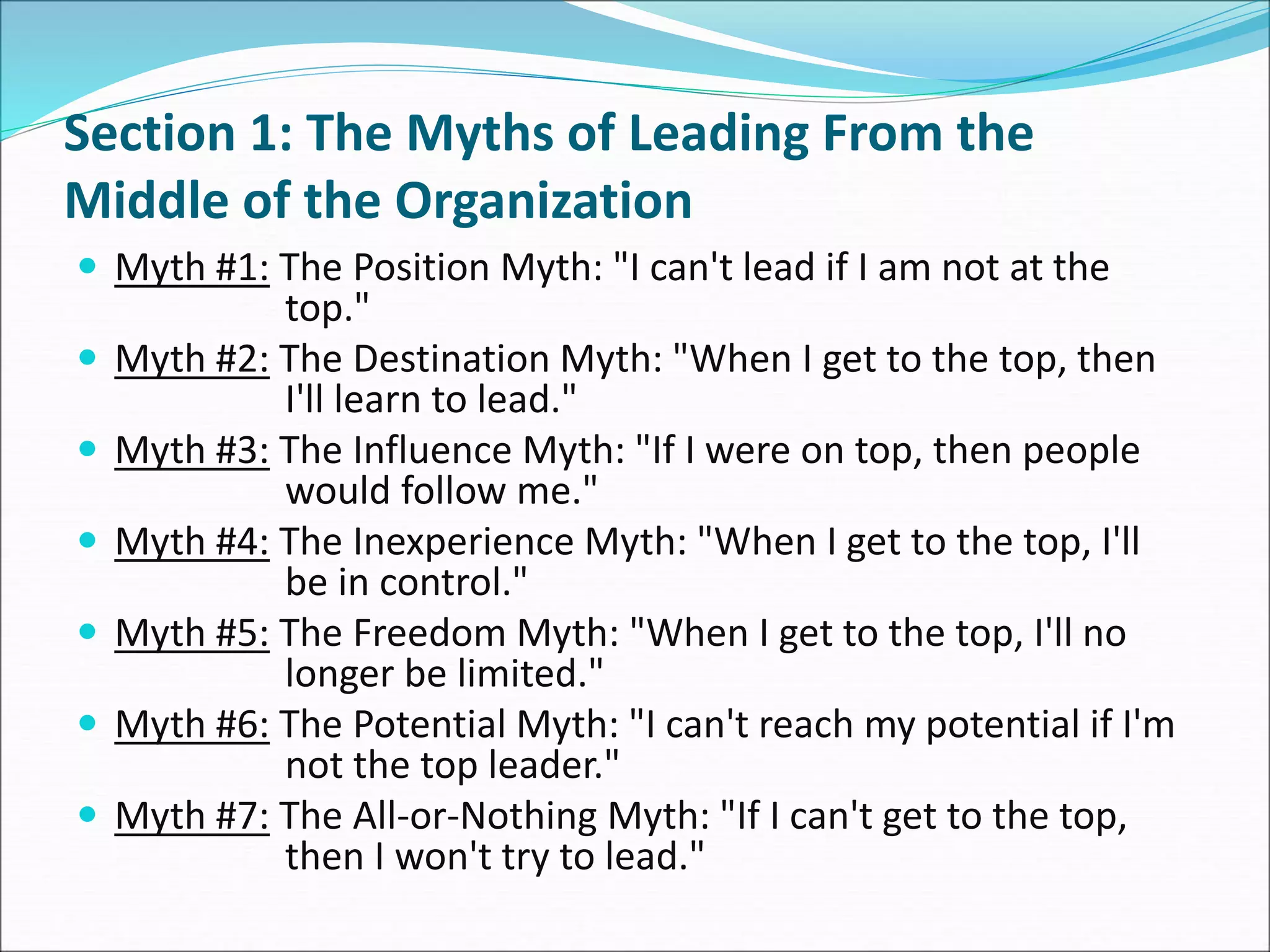 Section 1: The Myths of Leading From the
Middle of the Organization
 Myth #1: The Position Myth: "I can't lead if I am not at the
top."
 Myth #2: The Destination Myth: "When I get to the top, then
I'll learn to lead."
 Myth #3: The Influence Myth: "If I were on top, then people
would follow me."
 Myth #4: The Inexperience Myth: "When I get to the top, I'll
be in control."
 Myth #5: The Freedom Myth: "When I get to the top, I'll no
longer be limited."
 Myth #6: The Potential Myth: "I can't reach my potential if I'm
not the top leader."
 Myth #7: The All-or-Nothing Myth: "If I can't get to the top,
then I won't try to lead."
 