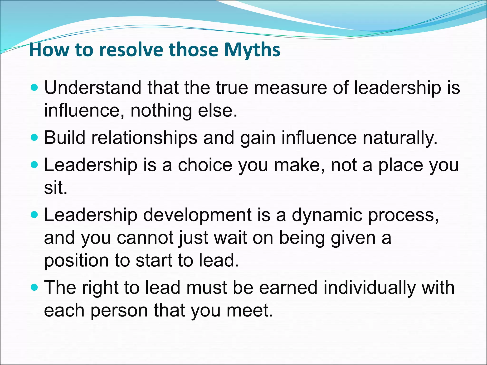 How to resolve those Myths
 Understand that the true measure of leadership is
influence, nothing else.
 Build relationships and gain influence naturally.
 Leadership is a choice you make, not a place you
sit.
 Leadership development is a dynamic process,
and you cannot just wait on being given a
position to start to lead.
 The right to lead must be earned individually with
each person that you meet.
 