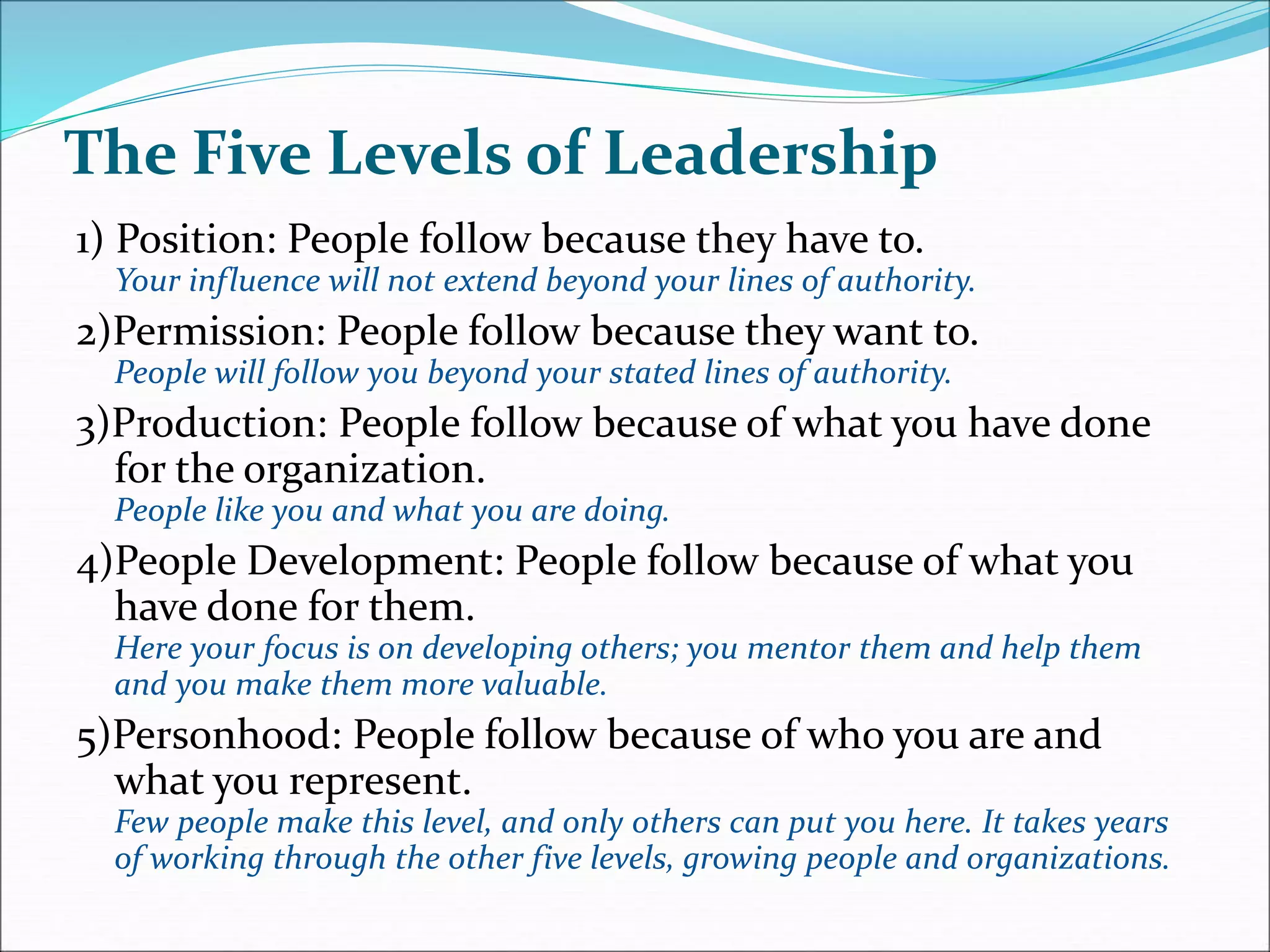 The Five Levels of Leadership
1) Position: People follow because they have to.
Your influence will not extend beyond your lines of authority.
2)Permission: People follow because they want to.
People will follow you beyond your stated lines of authority.
3)Production: People follow because of what you have done
for the organization.
People like you and what you are doing.
4)People Development: People follow because of what you
have done for them.
Here your focus is on developing others; you mentor them and help them
and you make them more valuable.
5)Personhood: People follow because of who you are and
what you represent.
Few people make this level, and only others can put you here. It takes years
of working through the other five levels, growing people and organizations.
 