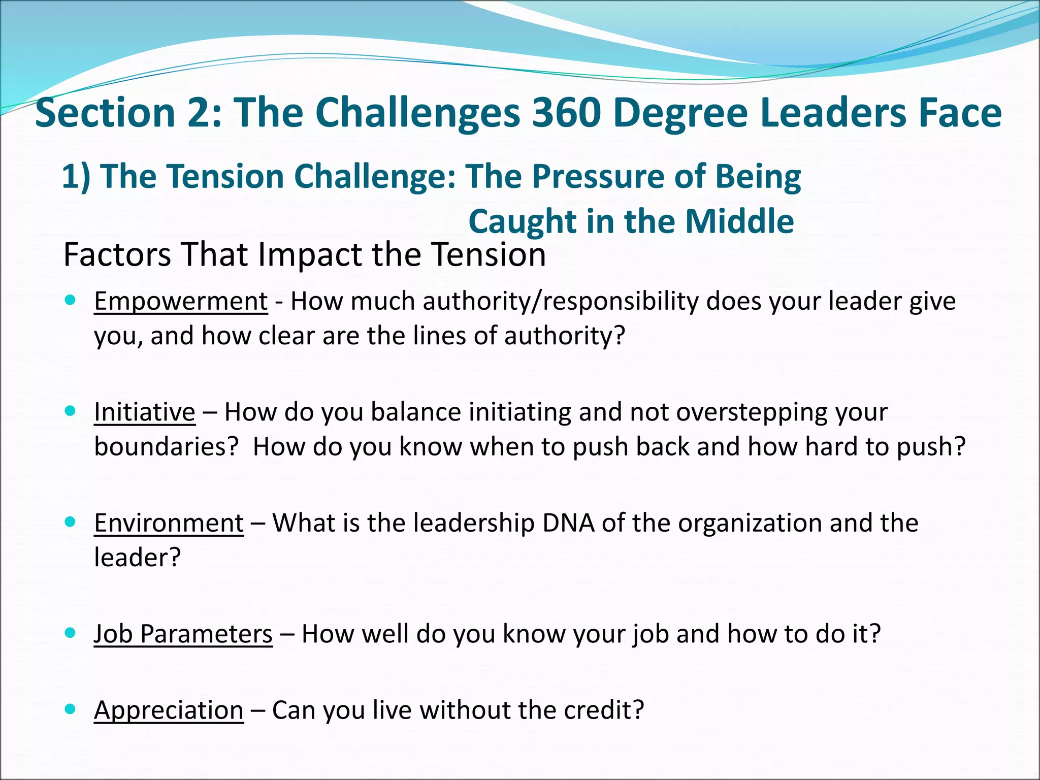 1) The Tension Challenge: The Pressure of Being
Caught in the Middle
Factors That Impact the Tension
 Empowerment - How much authority/responsibility does your leader give
you, and how clear are the lines of authority?
 Initiative – How do you balance initiating and not overstepping your
boundaries? How do you know when to push back and how hard to push?
 Environment – What is the leadership DNA of the organization and the
leader?
 Job Parameters – How well do you know your job and how to do it?
 Appreciation – Can you live without the credit?
Section 2: The Challenges 360 Degree Leaders Face
 