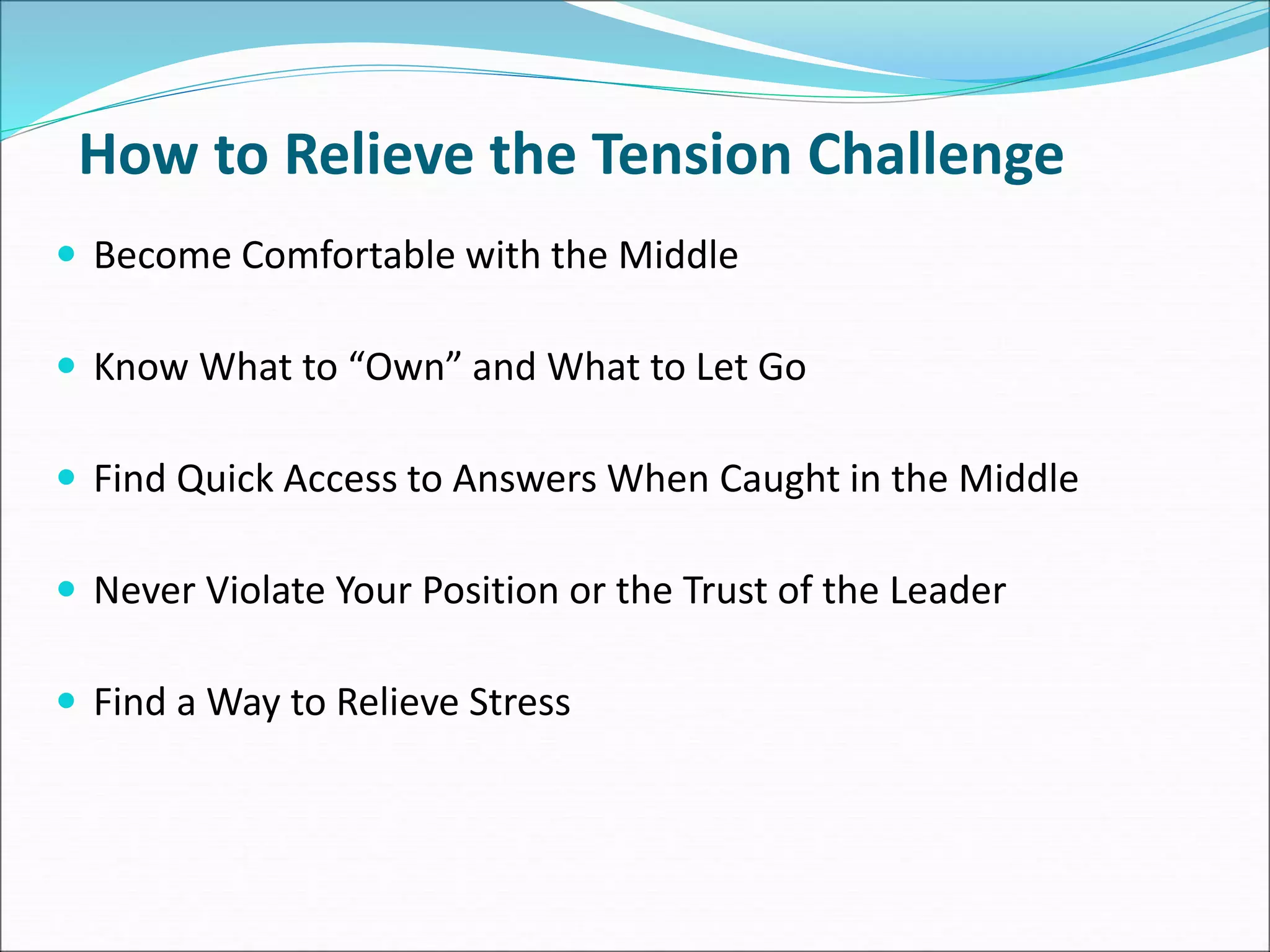 How to Relieve the Tension Challenge
 Become Comfortable with the Middle
 Know What to “Own” and What to Let Go
 Find Quick Access to Answers When Caught in the Middle
 Never Violate Your Position or the Trust of the Leader
 Find a Way to Relieve Stress
 