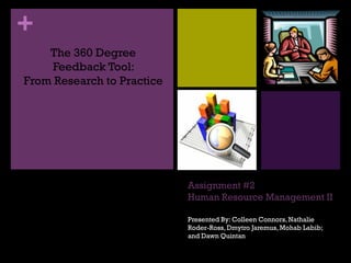 +
    The 360 Degree
     Feedback Tool:
From Research to Practice




                            Assignment #2
                            Human Resource Management II

                            Presented By: Colleen Connors, Nathalie
                            Roder-Ross, Dmytro Jaremus, Mohab Labib;
                            and Dawn Quintan
 