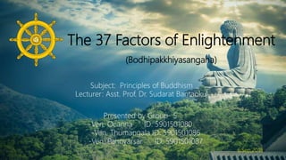 The 37 Factors of Enlightenment
(Bodhipakkhiyasangaha)
Presented by Group- 5
-Ven. Ocanna ID: 5901501080
-Ven. Thumangala ID: 5901501086
-Ven. Pannyarsar ID: 5901501087
Subject: Principles of Buddhism
Lecturer: Asst. Prof. Dr. Sudarat Bantaokul
6,Sep,2018
 