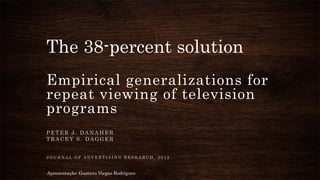 The 38-percent solution
Empirical generalizations for
repeat viewing of television
programs
P E T E R J . D A N A H E R
T R A C E Y S . D A G G E R
J O U R N A L O F A D V E R T I S I N G R E S E A R C H , 2 0 1 2
Apresentação: Gustavo Viegas Rodrigues
 