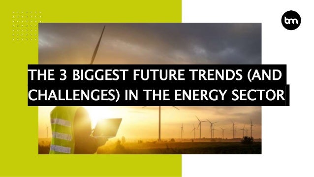 THE 3 BIGGEST FUTURE TRENDS (AND
CHALLENGES) IN THE ENERGY SECTOR
 