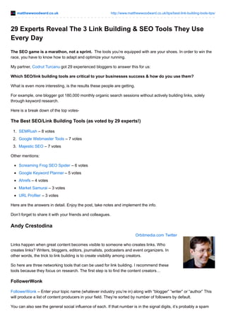matthewwoodward.co.uk http://www.matthewwoodward.co.uk/tips/best-link-building-tools-tips/
29 Experts Reveal The 3 Link Building & SEO Tools They Use
Every Day
The SEO game is a marathon, not a sprint. The tools you’re equipped with are your shoes. In order to win the
race, you have to know how to adapt and optimize your running.
My partner, Codrut Turcanu got 29 experienced bloggers to answer this for us:
Which SEO/link building tools are critical to your businesses success & how do you use them?
What is even more interesting, is the results these people are getting.
For example, one blogger got 180,000 monthly organic search sessions without actively building links, solely
through keyword research.
Here is a break down of the top votes-
The Best SEO/Link Building Tools (as voted by 29 experts!)
1. SEMRush – 8 votes
2. Google Webmaster Tools – 7 votes
3. Majestic SEO – 7 votes
Other mentions:
Screaming Frog SEO Spider – 6 votes
Google Keyword Planner – 5 votes
Ahrefs – 4 votes
Market Samurai – 3 votes
URL Profiler – 3 votes
Here are the answers in detail. Enjoy the post, take notes and implement the info.
Don’t forget to share it with your friends and colleagues.
Andy Crestodina
Orbitmedia.com Twitter
Links happen when great content becomes visible to someone who creates links. Who
creates links? Writers, bloggers, editors, journalists, podcasters and event organizers. In
other words, the trick to link building is to create visibility among creators.
So here are three networking tools that can be used for link building. I recommend these
tools because they focus on research. The first step is to find the content creators…
FollowerWonk
FollowerWonk – Enter your topic name (whatever industry you’re in) along with “blogger” “writer” or “author” This
will produce a list of content producers in your field. They’re sorted by number of followers by default.
You can also see the general social influence of each. If that number is in the signal digits, it’s probably a spam
 