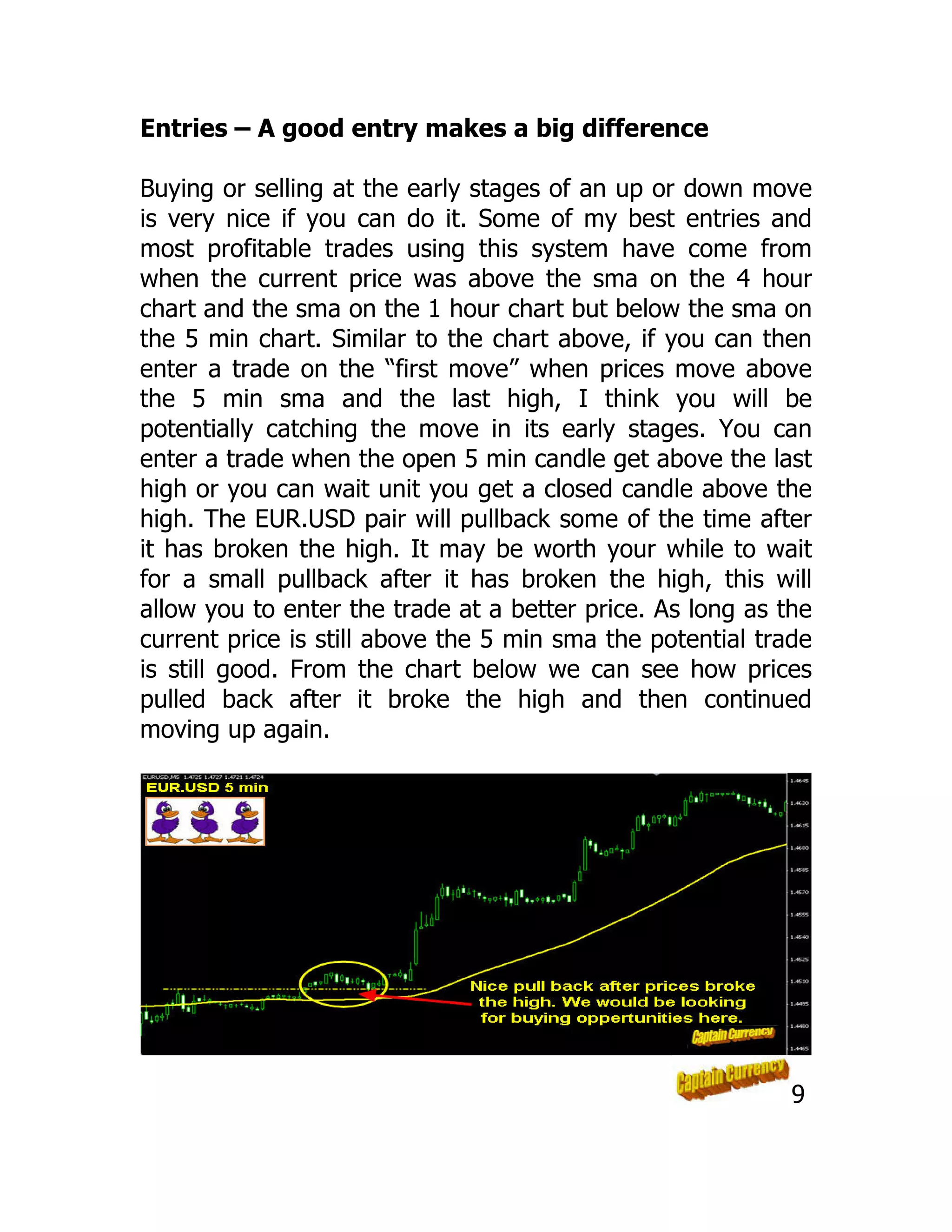 Entries – A good entry makes a big difference
Buying or selling at the early stages of an up or down move
is very nice if you can do it. Some of my best entries and
most profitable trades using this system have come from
when the current price was above the sma on the 4 hour
chart and the sma on the 1 hour chart but below the sma on
the 5 min chart. Similar to the chart above, if you can then
enter a trade on the “first move” when prices move above
the 5 min sma and the last high, I think you will be
potentially catching the move in its early stages. You can
enter a trade when the open 5 min candle get above the last
high or you can wait unit you get a closed candle above the
high. The EUR.USD pair will pullback some of the time after
it has broken the high. It may be worth your while to wait
for a small pullback after it has broken the high, this will
allow you to enter the trade at a better price. As long as the
current price is still above the 5 min sma the potential trade
is still good. From the chart below we can see how prices
pulled back after it broke the high and then continued
moving up again.
9
 