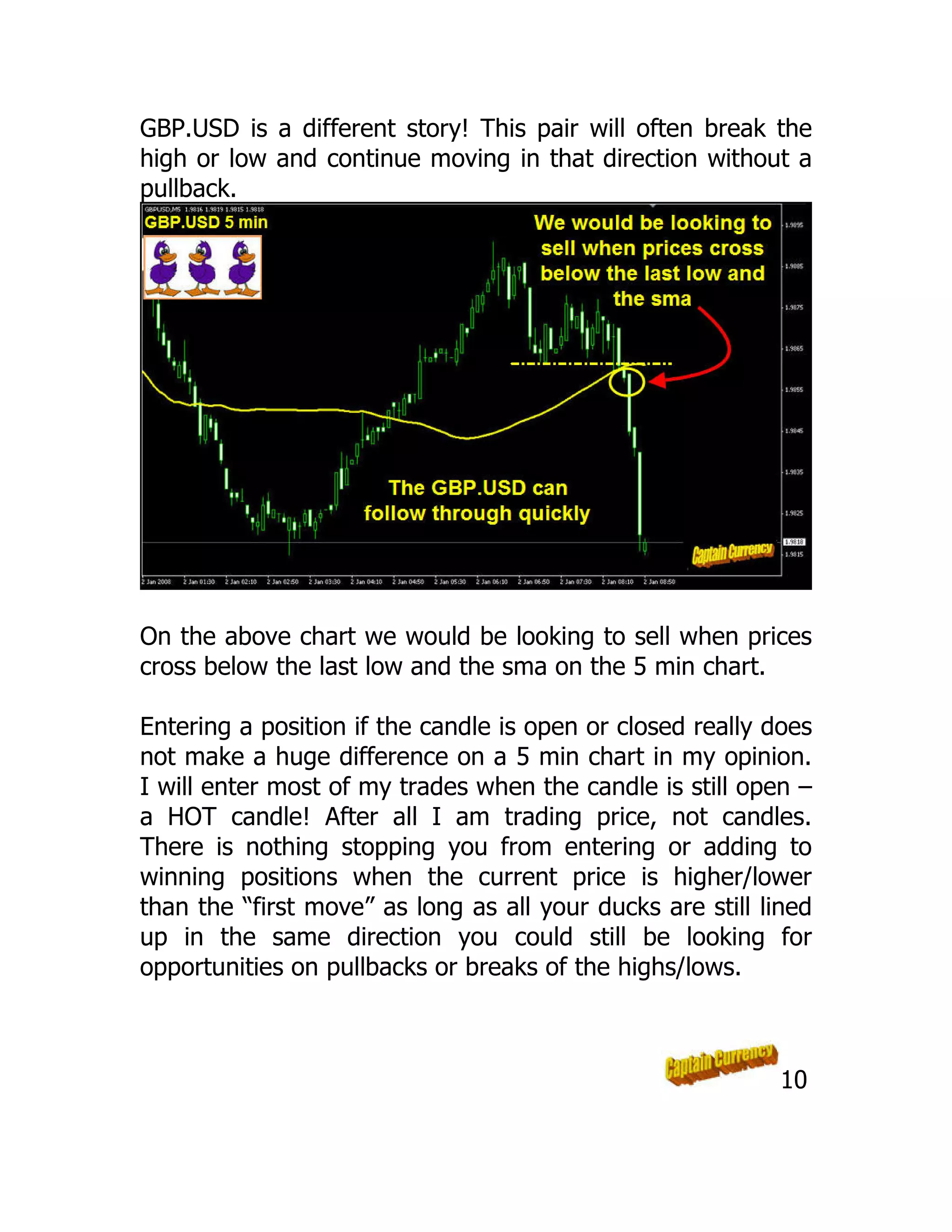GBP.USD is a different story! This pair will often break the
high or low and continue moving in that direction without a
pullback.
On the above chart we would be looking to sell when prices
cross below the last low and the sma on the 5 min chart.
Entering a position if the candle is open or closed really does
not make a huge difference on a 5 min chart in my opinion.
I will enter most of my trades when the candle is still open –
a HOT candle! After all I am trading price, not candles.
There is nothing stopping you from entering or adding to
winning positions when the current price is higher/lower
than the “first move” as long as all your ducks are still lined
up in the same direction you could still be looking for
opportunities on pullbacks or breaks of the highs/lows.
10
 