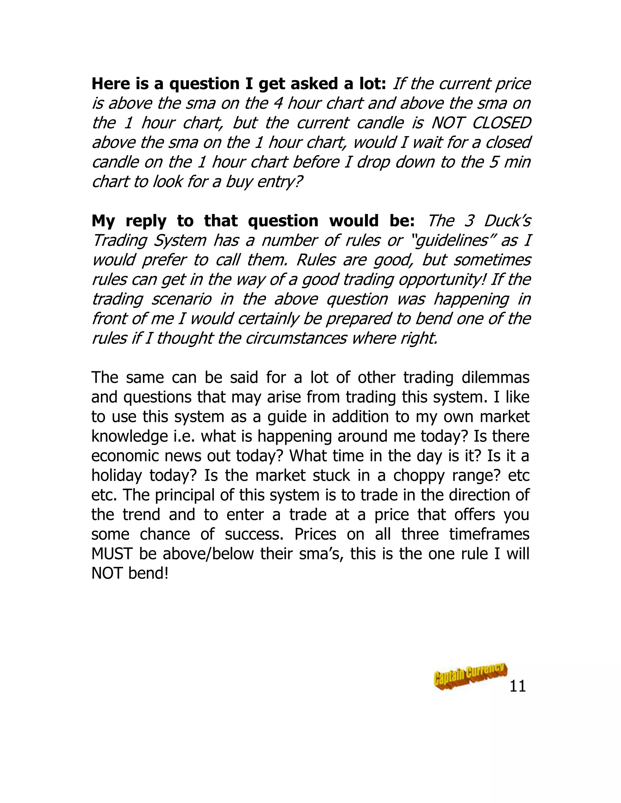 Here is a question I get asked a lot: If the current price
is above the sma on the 4 hour chart and above the sma on
the 1 hour chart, but the current candle is NOT CLOSED
above the sma on the 1 hour chart, would I wait for a closed
candle on the 1 hour chart before I drop down to the 5 min
chart to look for a buy entry?
My reply to that question would be: The 3 Duck’s
Trading System has a number of rules or “guidelines” as I
would prefer to call them. Rules are good, but sometimes
rules can get in the way of a good trading opportunity! If the
trading scenario in the above question was happening in
front of me I would certainly be prepared to bend one of the
rules if I thought the circumstances where right.
The same can be said for a lot of other trading dilemmas
and questions that may arise from trading this system. I like
to use this system as a guide in addition to my own market
knowledge i.e. what is happening around me today? Is there
economic news out today? What time in the day is it? Is it a
holiday today? Is the market stuck in a choppy range? etc
etc. The principal of this system is to trade in the direction of
the trend and to enter a trade at a price that offers you
some chance of success. Prices on all three timeframes
MUST be above/below their sma’s, this is the one rule I will
NOT bend!
11
 