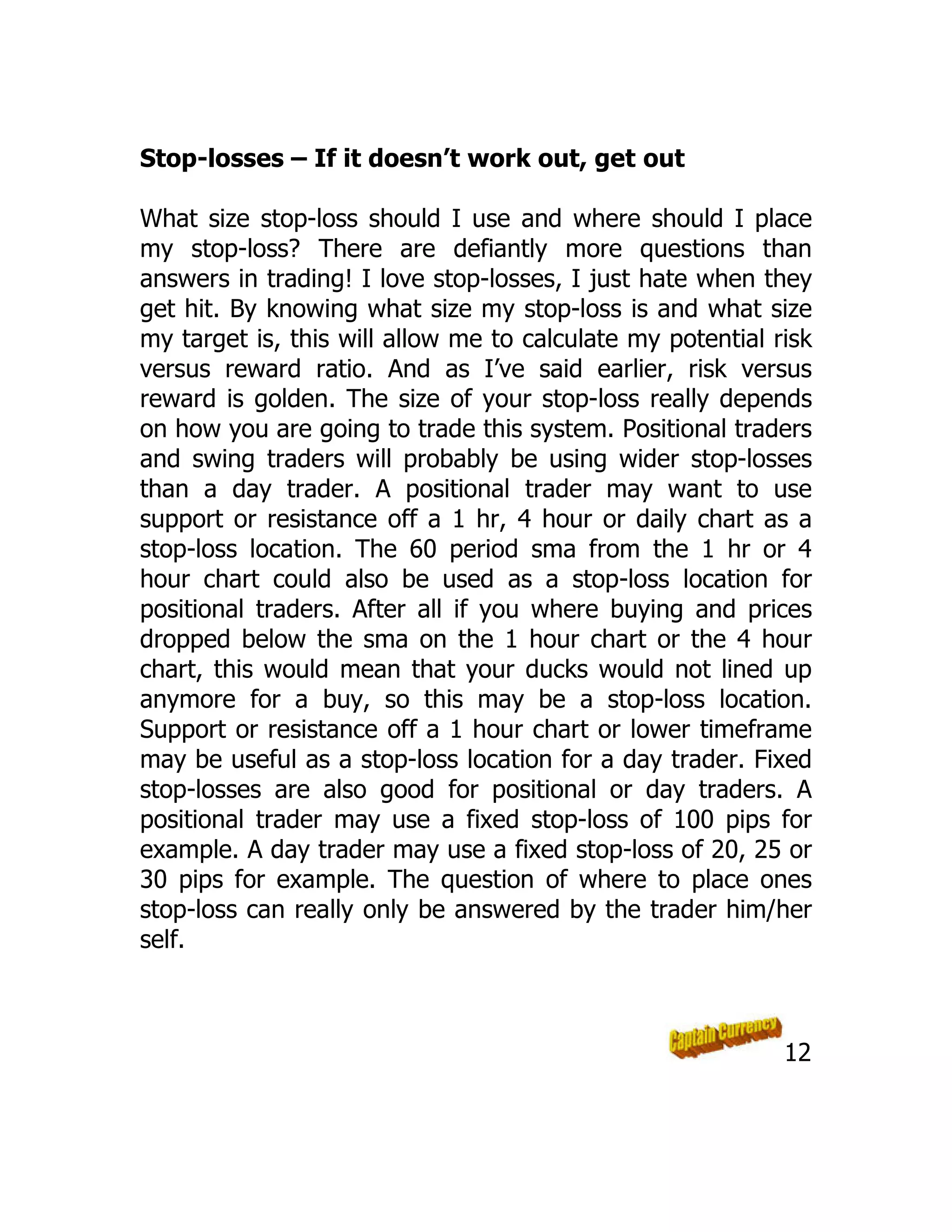Stop-losses – If it doesn’t work out, get out
What size stop-loss should I use and where should I place
my stop-loss? There are defiantly more questions than
answers in trading! I love stop-losses, I just hate when they
get hit. By knowing what size my stop-loss is and what size
my target is, this will allow me to calculate my potential risk
versus reward ratio. And as I’ve said earlier, risk versus
reward is golden. The size of your stop-loss really depends
on how you are going to trade this system. Positional traders
and swing traders will probably be using wider stop-losses
than a day trader. A positional trader may want to use
support or resistance off a 1 hr, 4 hour or daily chart as a
stop-loss location. The 60 period sma from the 1 hr or 4
hour chart could also be used as a stop-loss location for
positional traders. After all if you where buying and prices
dropped below the sma on the 1 hour chart or the 4 hour
chart, this would mean that your ducks would not lined up
anymore for a buy, so this may be a stop-loss location.
Support or resistance off a 1 hour chart or lower timeframe
may be useful as a stop-loss location for a day trader. Fixed
stop-losses are also good for positional or day traders. A
positional trader may use a fixed stop-loss of 100 pips for
example. A day trader may use a fixed stop-loss of 20, 25 or
30 pips for example. The question of where to place ones
stop-loss can really only be answered by the trader him/her
self.
12
 
