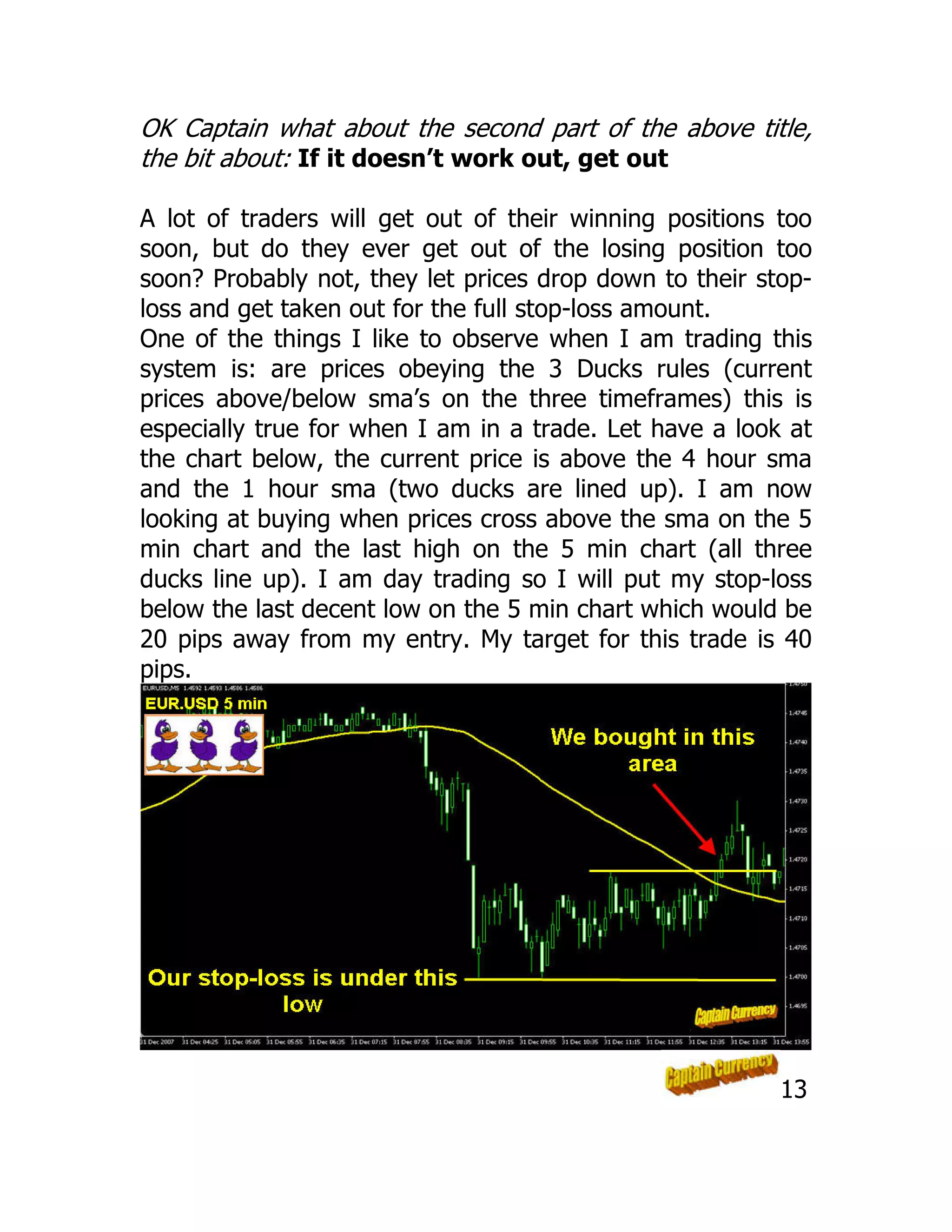 OK Captain what about the second part of the above title,
the bit about: If it doesn’t work out, get out
A lot of traders will get out of their winning positions too
soon, but do they ever get out of the losing position too
soon? Probably not, they let prices drop down to their stop-
loss and get taken out for the full stop-loss amount.
One of the things I like to observe when I am trading this
system is: are prices obeying the 3 Ducks rules (current
prices above/below sma’s on the three timeframes) this is
especially true for when I am in a trade. Let have a look at
the chart below, the current price is above the 4 hour sma
and the 1 hour sma (two ducks are lined up). I am now
looking at buying when prices cross above the sma on the 5
min chart and the last high on the 5 min chart (all three
ducks line up). I am day trading so I will put my stop-loss
below the last decent low on the 5 min chart which would be
20 pips away from my entry. My target for this trade is 40
pips.
13
 