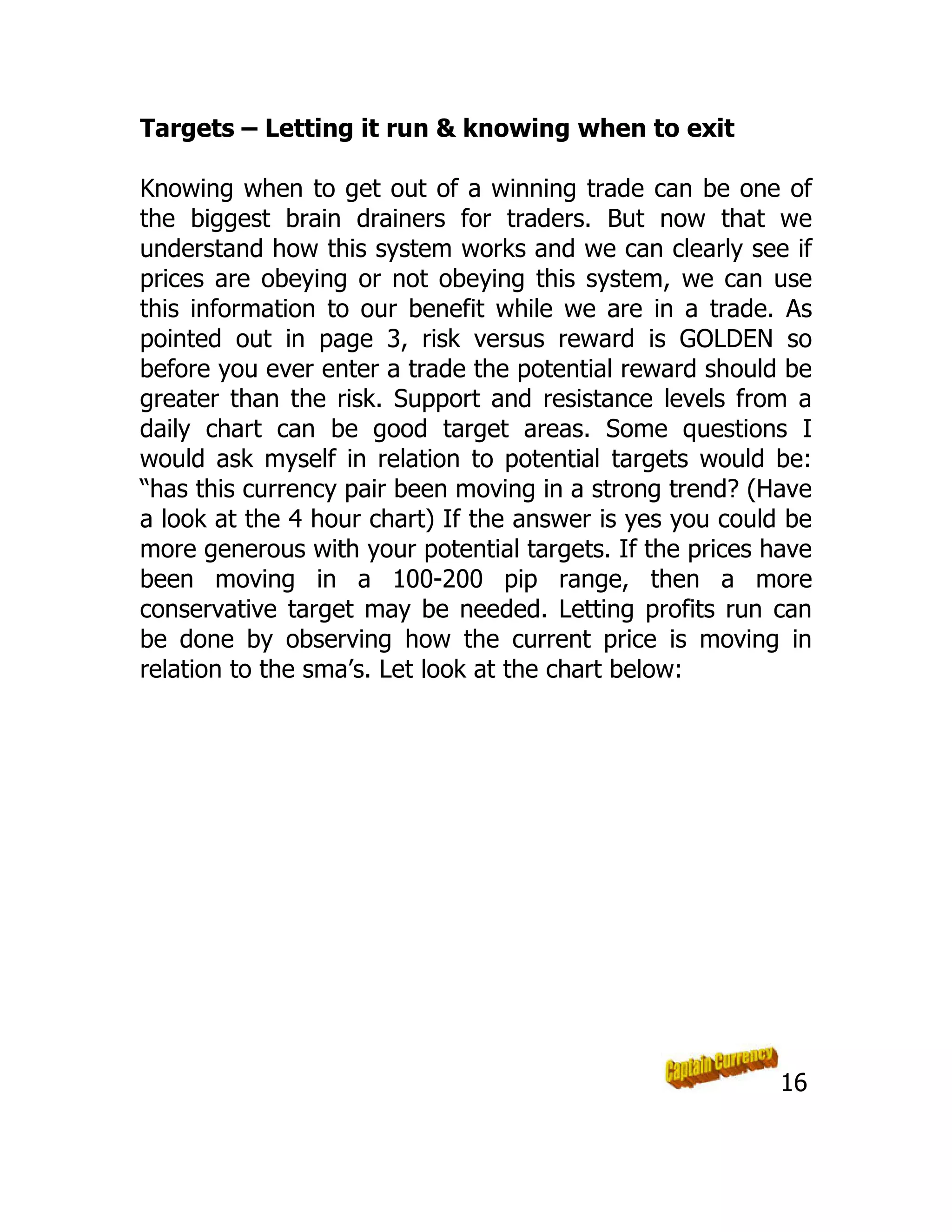 Targets – Letting it run & knowing when to exit
Knowing when to get out of a winning trade can be one of
the biggest brain drainers for traders. But now that we
understand how this system works and we can clearly see if
prices are obeying or not obeying this system, we can use
this information to our benefit while we are in a trade. As
pointed out in page 3, risk versus reward is GOLDEN so
before you ever enter a trade the potential reward should be
greater than the risk. Support and resistance levels from a
daily chart can be good target areas. Some questions I
would ask myself in relation to potential targets would be:
“has this currency pair been moving in a strong trend? (Have
a look at the 4 hour chart) If the answer is yes you could be
more generous with your potential targets. If the prices have
been moving in a 100-200 pip range, then a more
conservative target may be needed. Letting profits run can
be done by observing how the current price is moving in
relation to the sma’s. Let look at the chart below:
16
 