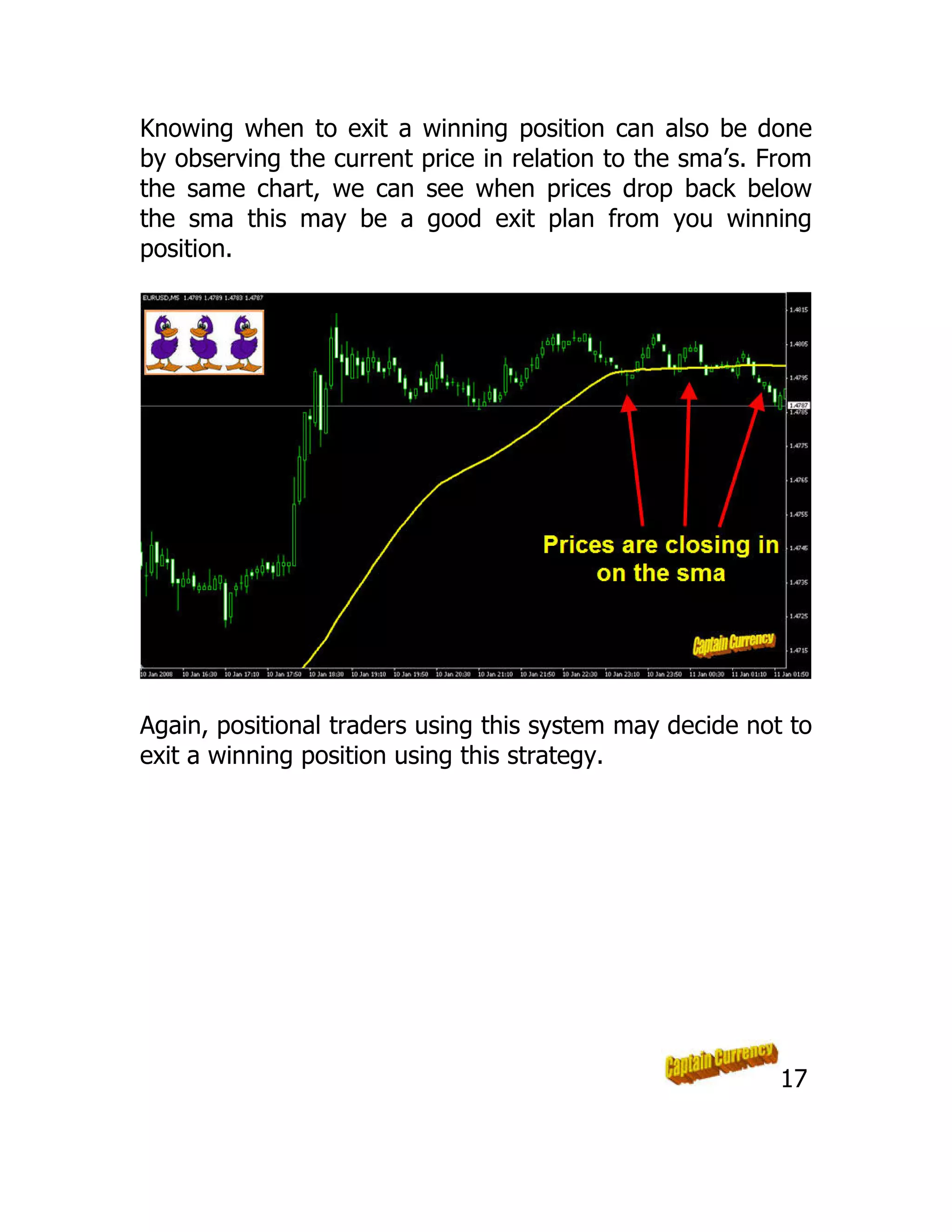 Knowing when to exit a winning position can also be done
by observing the current price in relation to the sma’s. From
the same chart, we can see when prices drop back below
the sma this may be a good exit plan from you winning
position.
Again, positional traders using this system may decide not to
exit a winning position using this strategy.
17
 