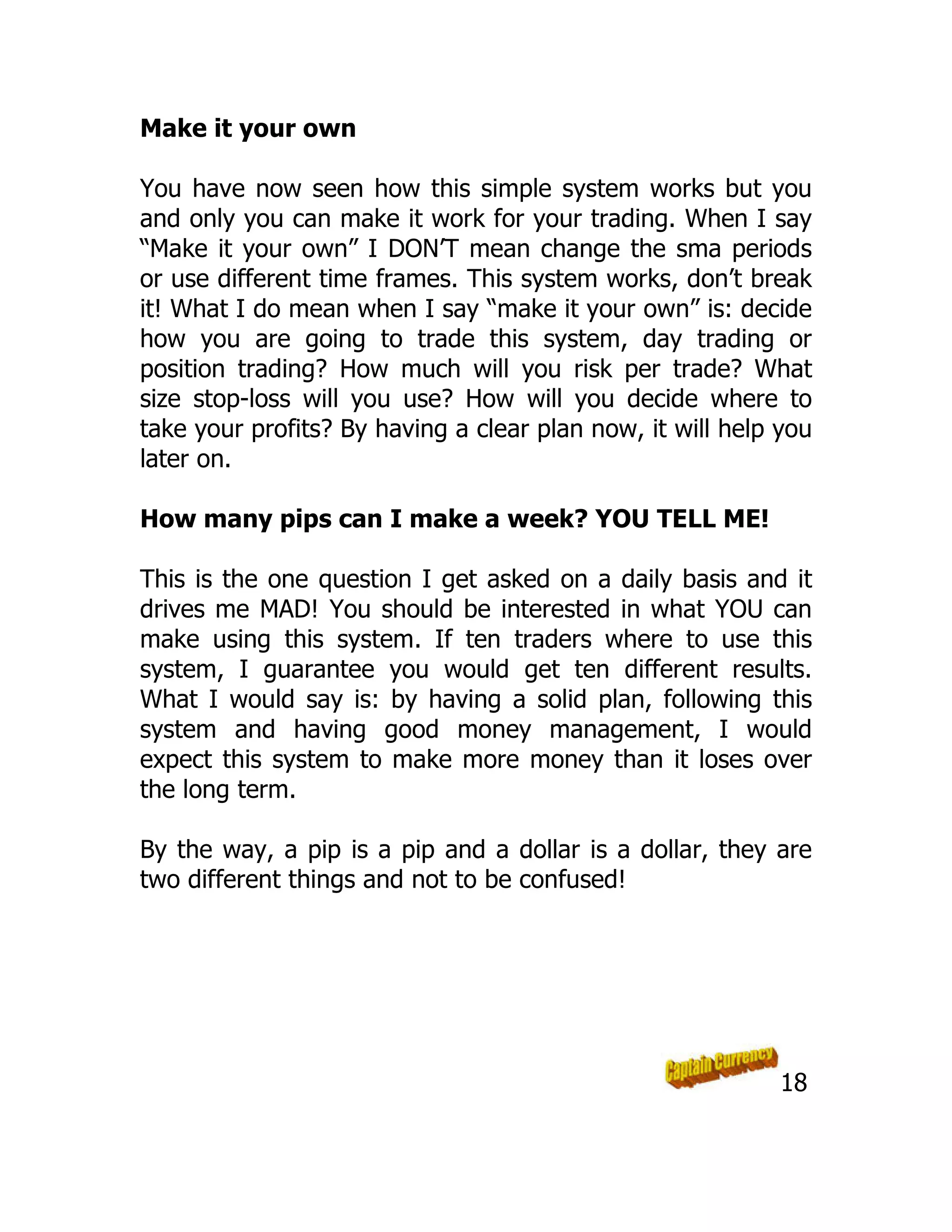 Make it your own
You have now seen how this simple system works but you
and only you can make it work for your trading. When I say
“Make it your own” I DON’T mean change the sma periods
or use different time frames. This system works, don’t break
it! What I do mean when I say “make it your own” is: decide
how you are going to trade this system, day trading or
position trading? How much will you risk per trade? What
size stop-loss will you use? How will you decide where to
take your profits? By having a clear plan now, it will help you
later on.
How many pips can I make a week? YOU TELL ME!
This is the one question I get asked on a daily basis and it
drives me MAD! You should be interested in what YOU can
make using this system. If ten traders where to use this
system, I guarantee you would get ten different results.
What I would say is: by having a solid plan, following this
system and having good money management, I would
expect this system to make more money than it loses over
the long term.
By the way, a pip is a pip and a dollar is a dollar, they are
two different things and not to be confused!
18
 