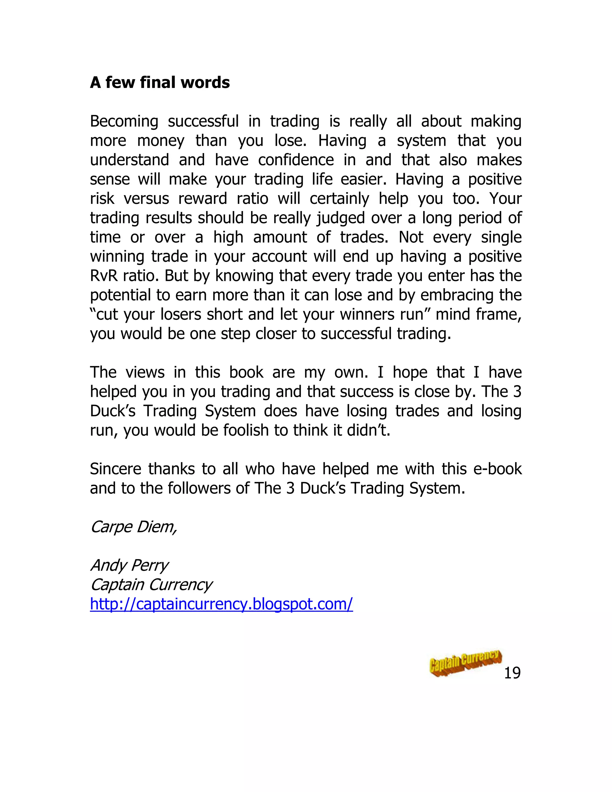 A few final words
Becoming successful in trading is really all about making
more money than you lose. Having a system that you
understand and have confidence in and that also makes
sense will make your trading life easier. Having a positive
risk versus reward ratio will certainly help you too. Your
trading results should be really judged over a long period of
time or over a high amount of trades. Not every single
winning trade in your account will end up having a positive
RvR ratio. But by knowing that every trade you enter has the
potential to earn more than it can lose and by embracing the
“cut your losers short and let your winners run” mind frame,
you would be one step closer to successful trading.
The views in this book are my own. I hope that I have
helped you in you trading and that success is close by. The 3
Duck’s Trading System does have losing trades and losing
run, you would be foolish to think it didn’t.
Sincere thanks to all who have helped me with this e-book
and to the followers of The 3 Duck’s Trading System.
Carpe Diem,
Andy Perry
Captain Currency
http://captaincurrency.blogspot.com/
19
 
