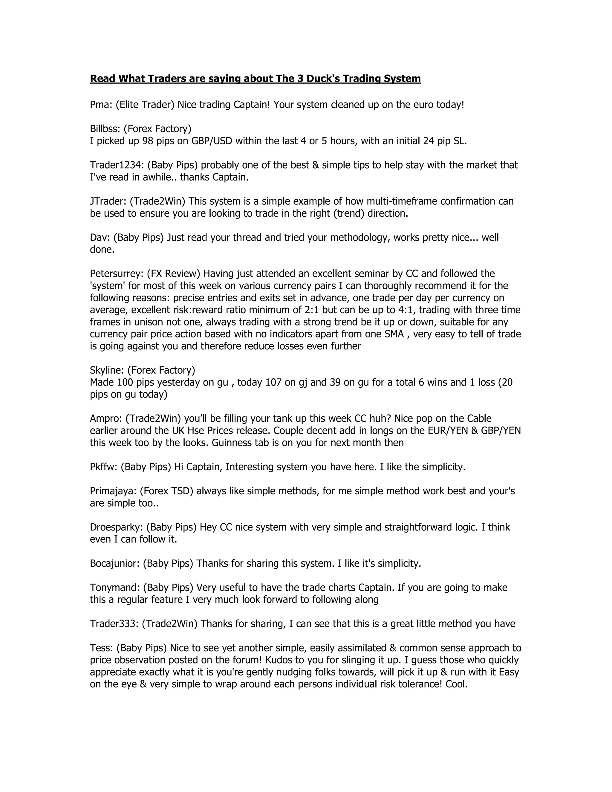 Read What Traders are saying about The 3 Duck's Trading System
Pma: (Elite Trader) Nice trading Captain! Your system cleaned up on the euro today!
Billbss: (Forex Factory)
I picked up 98 pips on GBP/USD within the last 4 or 5 hours, with an initial 24 pip SL.
Trader1234: (Baby Pips) probably one of the best & simple tips to help stay with the market that
I've read in awhile.. thanks Captain.
JTrader: (Trade2Win) This system is a simple example of how multi-timeframe confirmation can
be used to ensure you are looking to trade in the right (trend) direction.
Dav: (Baby Pips) Just read your thread and tried your methodology, works pretty nice... well
done.
Petersurrey: (FX Review) Having just attended an excellent seminar by CC and followed the
'system' for most of this week on various currency pairs I can thoroughly recommend it for the
following reasons: precise entries and exits set in advance, one trade per day per currency on
average, excellent risk:reward ratio minimum of 2:1 but can be up to 4:1, trading with three time
frames in unison not one, always trading with a strong trend be it up or down, suitable for any
currency pair price action based with no indicators apart from one SMA , very easy to tell of trade
is going against you and therefore reduce losses even further
Skyline: (Forex Factory)
Made 100 pips yesterday on gu , today 107 on gj and 39 on gu for a total 6 wins and 1 loss (20
pips on gu today)
Ampro: (Trade2Win) you’ll be filling your tank up this week CC huh? Nice pop on the Cable
earlier around the UK Hse Prices release. Couple decent add in longs on the EUR/YEN & GBP/YEN
this week too by the looks. Guinness tab is on you for next month then
Pkffw: (Baby Pips) Hi Captain, Interesting system you have here. I like the simplicity.
Primajaya: (Forex TSD) always like simple methods, for me simple method work best and your's
are simple too..
Droesparky: (Baby Pips) Hey CC nice system with very simple and straightforward logic. I think
even I can follow it.
Bocajunior: (Baby Pips) Thanks for sharing this system. I like it's simplicity.
Tonymand: (Baby Pips) Very useful to have the trade charts Captain. If you are going to make
this a regular feature I very much look forward to following along
Trader333: (Trade2Win) Thanks for sharing, I can see that this is a great little method you have
Tess: (Baby Pips) Nice to see yet another simple, easily assimilated & common sense approach to
price observation posted on the forum! Kudos to you for slinging it up. I guess those who quickly
appreciate exactly what it is you're gently nudging folks towards, will pick it up & run with it Easy
on the eye & very simple to wrap around each persons individual risk tolerance! Cool.
 