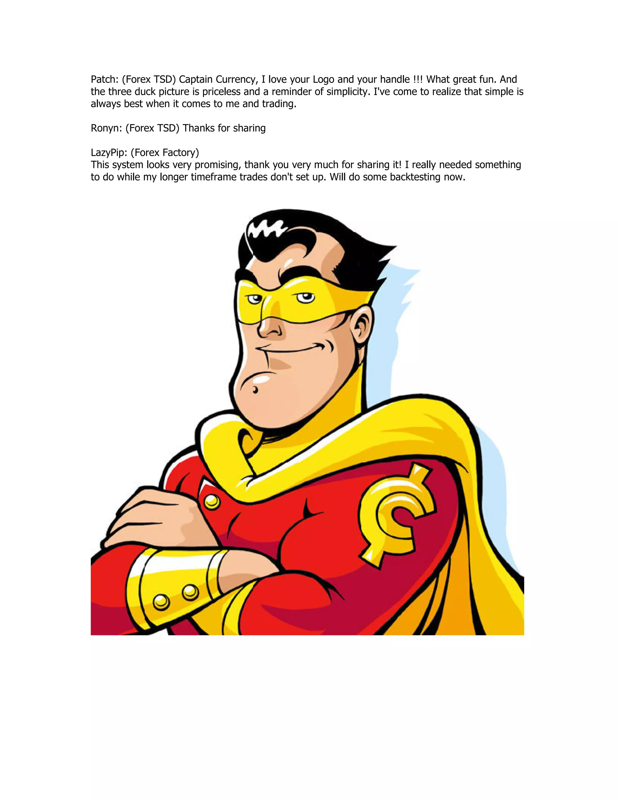 Patch: (Forex TSD) Captain Currency, I love your Logo and your handle !!! What great fun. And
the three duck picture is priceless and a reminder of simplicity. I've come to realize that simple is
always best when it comes to me and trading.
Ronyn: (Forex TSD) Thanks for sharing
LazyPip: (Forex Factory)
This system looks very promising, thank you very much for sharing it! I really needed something
to do while my longer timeframe trades don't set up. Will do some backtesting now.
 