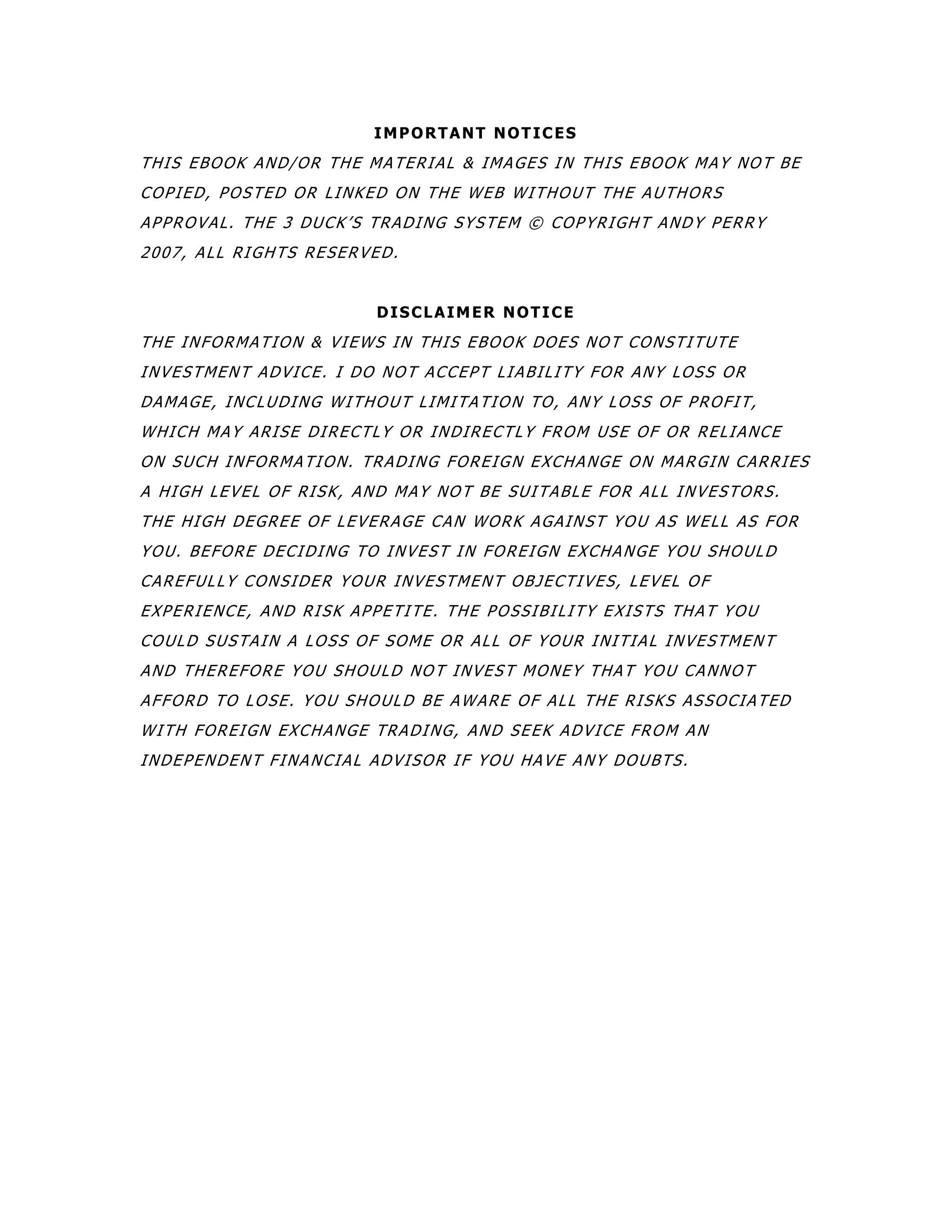 IMPORTANT NOTICES
THIS EBOOK AND/OR THE MATERIAL & IMAGES IN THIS EBOOK MAY NOT BE
COPIED, POSTED OR LINKED ON THE WEB WITHOUT THE AUTHORS
APPROVAL. THE 3 DUCK’S TRADING SYSTEM © COPYRIGHT ANDY PERRY
2007, ALL RIGHTS RESERVED.
DISCLAIMER NOTICE
THE INFORMATION & VIEWS IN THIS EBOOK DOES NOT CONSTITUTE
INVESTMENT ADVICE. I DO NOT ACCEPT LIABILITY FOR ANY LOSS OR
DAMAGE, INCLUDING WITHOUT LIMITATION TO, ANY LOSS OF PROFIT,
WHICH MAY ARISE DIRECTLY OR INDIRECTLY FROM USE OF OR RELIANCE
ON SUCH INFORMATION. TRADING FOREIGN EXCHANGE ON MARGIN CARRIES
A HIGH LEVEL OF RISK, AND MAY NOT BE SUITABLE FOR ALL INVESTORS.
THE HIGH DEGREE OF LEVERAGE CAN WORK AGAINST YOU AS WELL AS FOR
YOU. BEFORE DECIDING TO INVEST IN FOREIGN EXCHANGE YOU SHOULD
CAREFULLY CONSIDER YOUR INVESTMENT OBJECTIVES, LEVEL OF
EXPERIENCE, AND RISK APPETITE. THE POSSIBILITY EXISTS THAT YOU
COULD SUSTAIN A LOSS OF SOME OR ALL OF YOUR INITIAL INVESTMENT
AND THEREFORE YOU SHOULD NOT INVEST MONEY THAT YOU CANNOT
AFFORD TO LOSE. YOU SHOULD BE AWARE OF ALL THE RISKS ASSOCIATED
WITH FOREIGN EXCHANGE TRADING, AND SEEK ADVICE FROM AN
INDEPENDENT FINANCIAL ADVISOR IF YOU HAVE ANY DOUBTS.
 