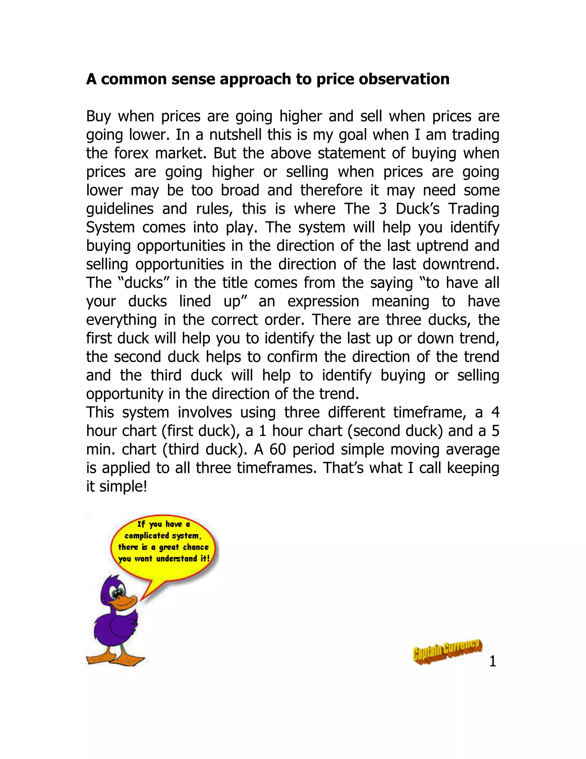 A common sense approach to price observation
Buy when prices are going higher and sell when prices are
going lower. In a nutshell this is my goal when I am trading
the forex market. But the above statement of buying when
prices are going higher or selling when prices are going
lower may be too broad and therefore it may need some
guidelines and rules, this is where The 3 Duck’s Trading
System comes into play. The system will help you identify
buying opportunities in the direction of the last uptrend and
selling opportunities in the direction of the last downtrend.
The “ducks” in the title comes from the saying “to have all
your ducks lined up” an expression meaning to have
everything in the correct order. There are three ducks, the
first duck will help you to identify the last up or down trend,
the second duck helps to confirm the direction of the trend
and the third duck will help to identify buying or selling
opportunity in the direction of the trend.
This system involves using three different timeframe, a 4
hour chart (first duck), a 1 hour chart (second duck) and a 5
min. chart (third duck). A 60 period simple moving average
is applied to all three timeframes. That’s what I call keeping
it simple!
1
 