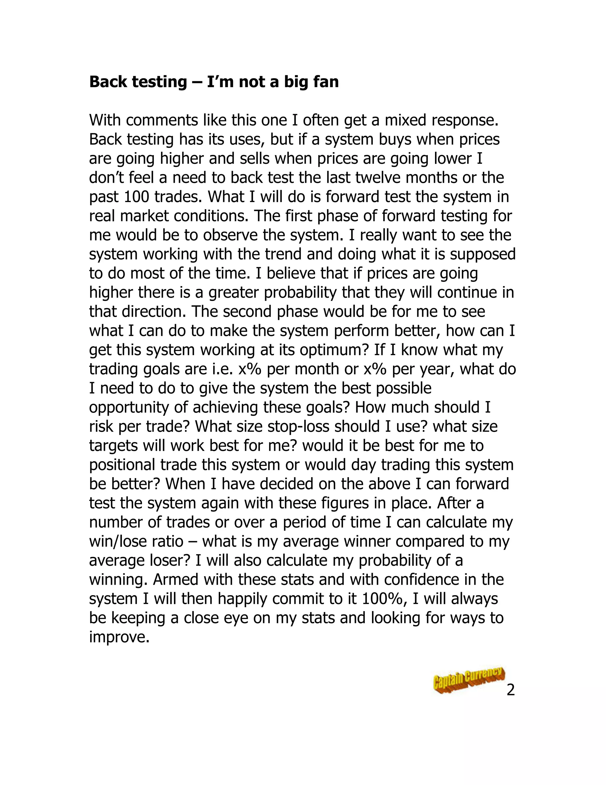 Back testing – I’m not a big fan
With comments like this one I often get a mixed response.
Back testing has its uses, but if a system buys when prices
are going higher and sells when prices are going lower I
don’t feel a need to back test the last twelve months or the
past 100 trades. What I will do is forward test the system in
real market conditions. The first phase of forward testing for
me would be to observe the system. I really want to see the
system working with the trend and doing what it is supposed
to do most of the time. I believe that if prices are going
higher there is a greater probability that they will continue in
that direction. The second phase would be for me to see
what I can do to make the system perform better, how can I
get this system working at its optimum? If I know what my
trading goals are i.e. x% per month or x% per year, what do
I need to do to give the system the best possible
opportunity of achieving these goals? How much should I
risk per trade? What size stop-loss should I use? what size
targets will work best for me? would it be best for me to
positional trade this system or would day trading this system
be better? When I have decided on the above I can forward
test the system again with these figures in place. After a
number of trades or over a period of time I can calculate my
win/lose ratio – what is my average winner compared to my
average loser? I will also calculate my probability of a
winning. Armed with these stats and with confidence in the
system I will then happily commit to it 100%, I will always
be keeping a close eye on my stats and looking for ways to
improve.
2
 