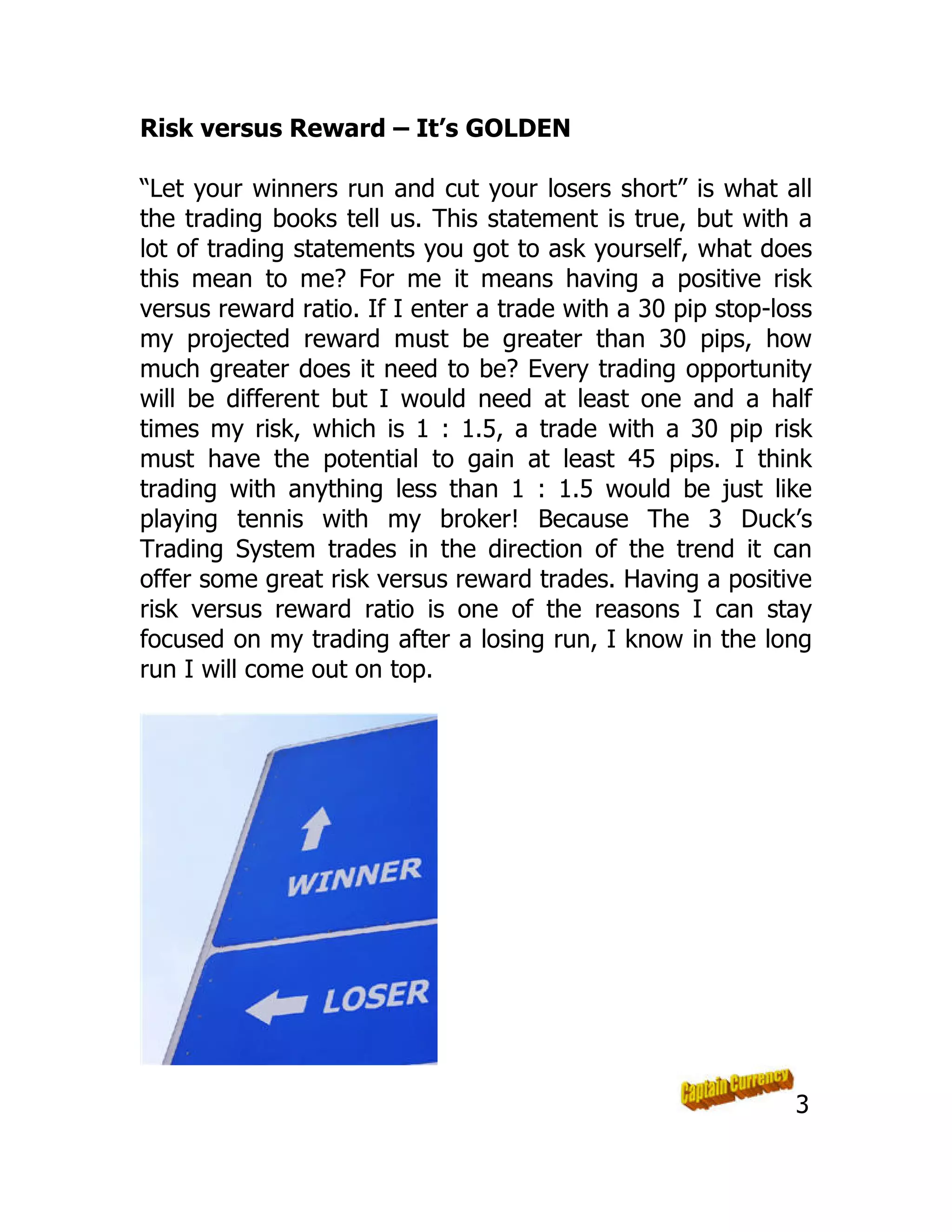 Risk versus Reward – It’s GOLDEN
“Let your winners run and cut your losers short” is what all
the trading books tell us. This statement is true, but with a
lot of trading statements you got to ask yourself, what does
this mean to me? For me it means having a positive risk
versus reward ratio. If I enter a trade with a 30 pip stop-loss
my projected reward must be greater than 30 pips, how
much greater does it need to be? Every trading opportunity
will be different but I would need at least one and a half
times my risk, which is 1 : 1.5, a trade with a 30 pip risk
must have the potential to gain at least 45 pips. I think
trading with anything less than 1 : 1.5 would be just like
playing tennis with my broker! Because The 3 Duck’s
Trading System trades in the direction of the trend it can
offer some great risk versus reward trades. Having a positive
risk versus reward ratio is one of the reasons I can stay
focused on my trading after a losing run, I know in the long
run I will come out on top.
3
 