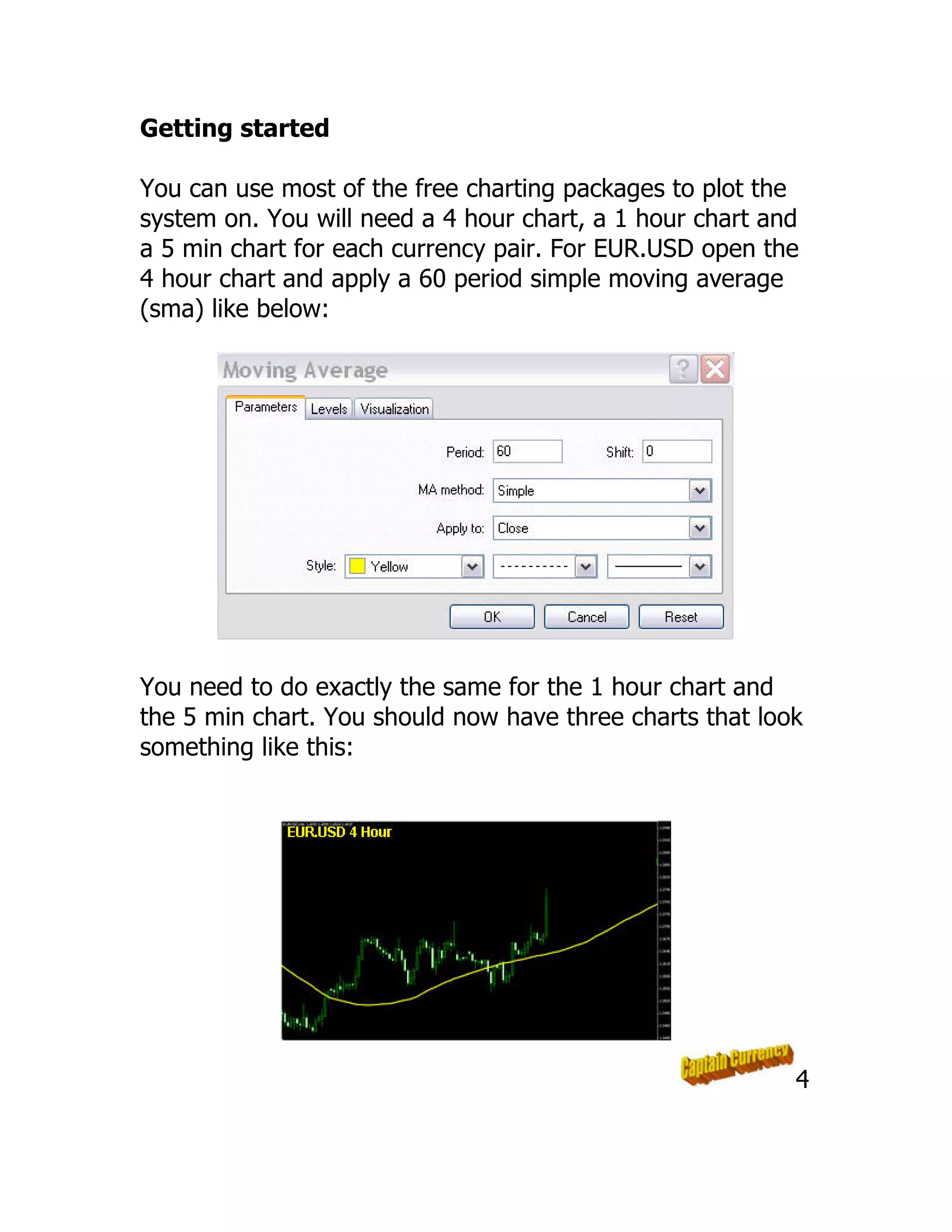 Getting started
You can use most of the free charting packages to plot the
system on. You will need a 4 hour chart, a 1 hour chart and
a 5 min chart for each currency pair. For EUR.USD open the
4 hour chart and apply a 60 period simple moving average
(sma) like below:
You need to do exactly the same for the 1 hour chart and
the 5 min chart. You should now have three charts that look
something like this:
4
 
