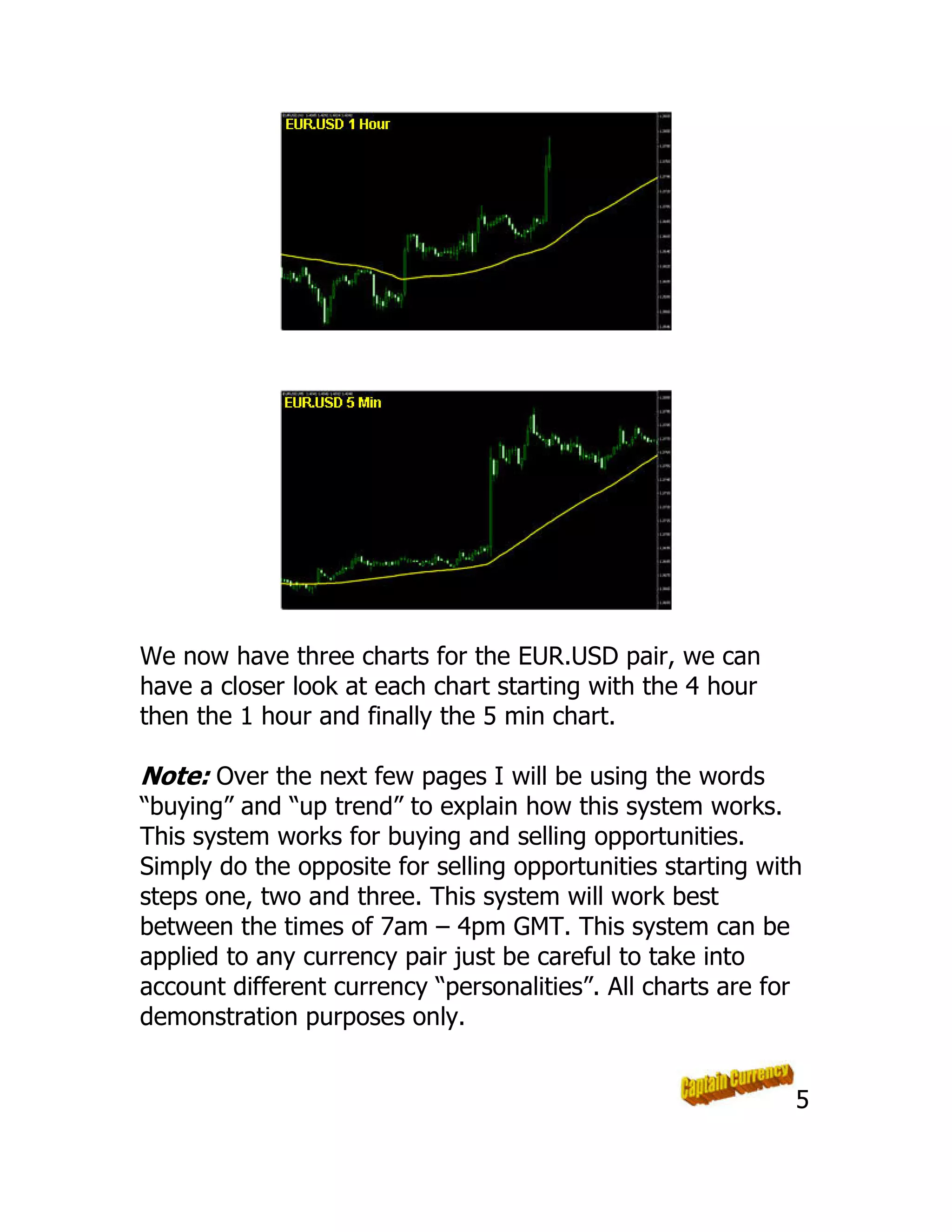 We now have three charts for the EUR.USD pair, we can
have a closer look at each chart starting with the 4 hour
then the 1 hour and finally the 5 min chart.
Note: Over the next few pages I will be using the words
“buying” and “up trend” to explain how this system works.
This system works for buying and selling opportunities.
Simply do the opposite for selling opportunities starting with
steps one, two and three. This system will work best
between the times of 7am – 4pm GMT. This system can be
applied to any currency pair just be careful to take into
account different currency “personalities”. All charts are for
demonstration purposes only.
5
 