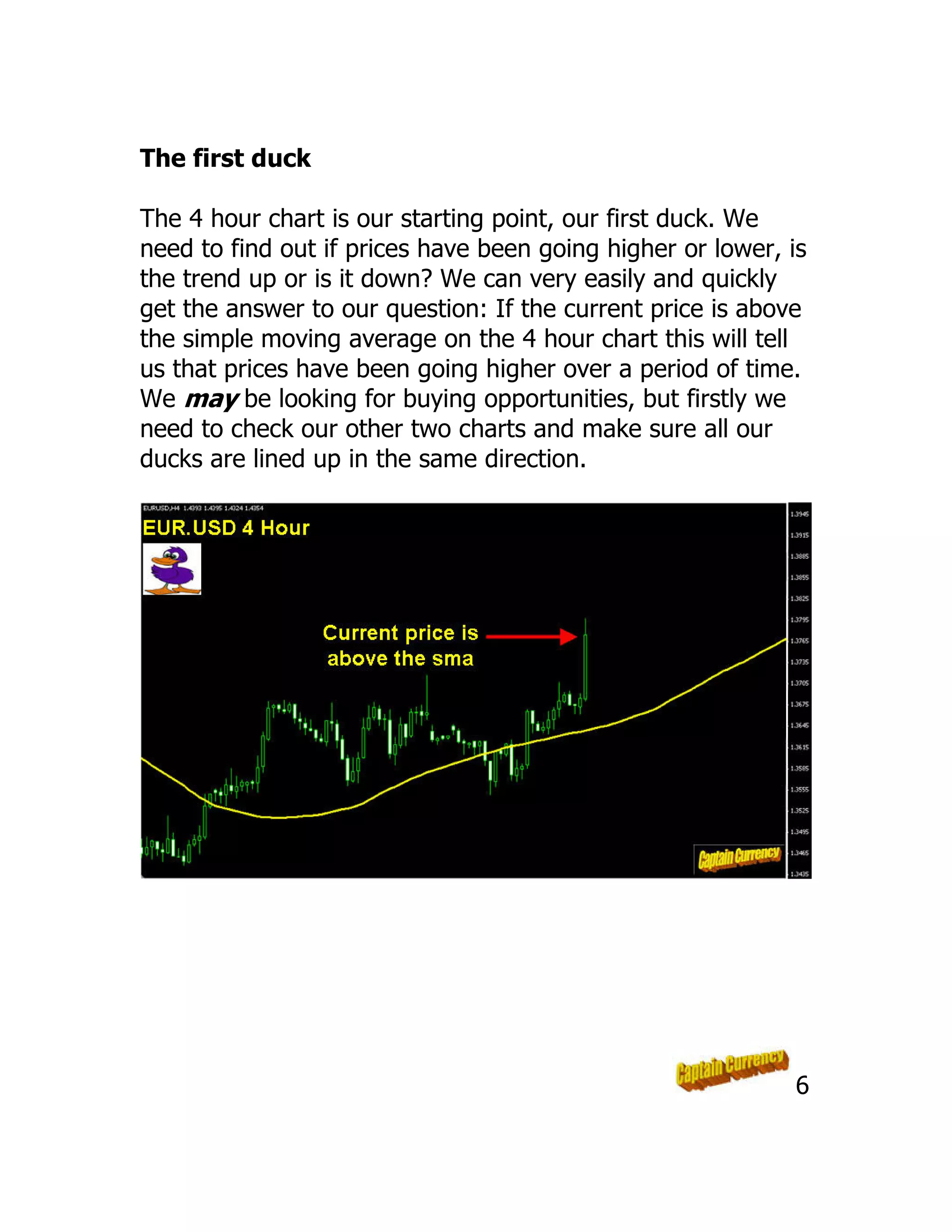 The first duck
The 4 hour chart is our starting point, our first duck. We
need to find out if prices have been going higher or lower, is
the trend up or is it down? We can very easily and quickly
get the answer to our question: If the current price is above
the simple moving average on the 4 hour chart this will tell
us that prices have been going higher over a period of time.
We may be looking for buying opportunities, but firstly we
need to check our other two charts and make sure all our
ducks are lined up in the same direction.
6
 