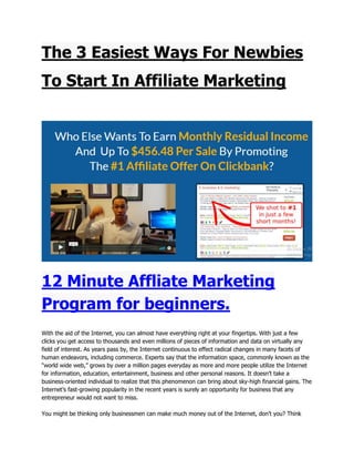 The 3 Easiest Ways For Newbies
To Start In Affiliate Marketing
12 Minute Affliate Marketing
Program for beginners.
With the aid of the Internet, you can almost have everything right at your fingertips. With just a few
clicks you get access to thousands and even millions of pieces of information and data on virtually any
field of interest. As years pass by, the Internet continuous to effect radical changes in many facets of
human endeavors, including commerce. Experts say that the information space, commonly known as the
“world wide web,” grows by over a million pages everyday as more and more people utilize the Internet
for information, education, entertainment, business and other personal reasons. It doesn’t take a
business-oriented individual to realize that this phenomenon can bring about sky-high financial gains. The
Internet’s fast-growing popularity in the recent years is surely an opportunity for business that any
entrepreneur would not want to miss.
You might be thinking only businessmen can make much money out of the Internet, don’t you? Think
 