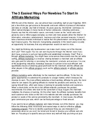 The 3 Easiest Ways For Newbies To Start In
Affiliate Marketing
With the aid of the Internet, you can almost have everything right at your fingertips. With
just a few clicks you get access to thousands and even millions of pieces of information
and data on virtually any field of interest. As years pass by, the Internet continuous to
effect radical changes in many facets of human endeavors, including commerce.
Experts say that the information space, commonly known as the “world wide web,”
grows by over a million pages everyday as more and more people utilize the Internet for
information, education, entertainment, business and other personal reasons. It doesn’t
take a business-oriented individual to realize that this phenomenon can bring about sky-
high financial gains. The Internet’s fast-growing popularity in the recent years is surely
an opportunity for business that any entrepreneur would not want to miss.
You might be thinking only businessmen can make much money out of the Internet,
don’t you? Think again. You too can earn big bucks through the Internet even if you
don’t have products to sell and high-profile and established company. How? That is
through affiliate marketing. You might have come across these words over the net while
surfing. Affiliate marketing is a revenue sharing between a merchant and an affiliate
who gets paid for referring or promoting the merchants’ products and services. It is one
of the burgeoning industries nowadays because it is proven to be cost-efficient and
quantifiable means of attaining great profit both for the merchant and the affiliate and
other players in the affiliate program, such as the affiliate network or affiliate solution
provider.
Affiliate marketing works effectively for the merchant and the affiliate. To the first, he
gains opportunities to advertise his products to a larger market, which increases his
chances to earn. The more affiliate websites or hard-working affiliates he gets, the more
sales he can expect. By getting affiliates to market his products and services, he is
saving himself time, effort and money in looking for possible markets and customers.
When a client clicks on the link in the affiliate website, purchases the product,
recommends it to others who look for the same item or buys it again, the merchant
multiplies his chances of earning. On the other hand, the affiliate marketer benefits from
each customer who clicks on the link in his website and who actually purchases the
product or avails of the service provided by the merchant. In most cases, the affiliate
gets commission per sale, which can be fixed percentage or fixed amount.
If you want to be an affiliate marketer and make fortunes out of the Internet, you may
follow the following three most basic and easiest ways to start an effective affiliate
marketing program. First is to identify a particular thing you are interested in or
passionate about so you won’t be bored and forced to develop your affiliate web site
later on. Focusing on a specific area you know very well will help you bring out your
 