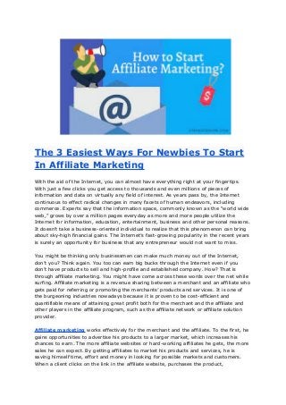 The 3 Easiest Ways For Newbies To Start
In Affiliate Marketing
With the aid of the Internet, you can almost have everything right at your fingertips.
With just a few clicks you get access to thousands and even millions of pieces of
information and data on virtually any field of interest. As years pass by, the Internet
continuous to effect radical changes in many facets of human endeavors, including
commerce. Experts say that the information space, commonly known as the “world wide
web,” grows by over a million pages everyday as more and more people utilize the
Internet for information, education, entertainment, business and other personal reasons.
It doesn’t take a business-oriented individual to realize that this phenomenon can bring
about sky-high financial gains. The Internet’s fast-growing popularity in the recent years
is surely an opportunity for business that any entrepreneur would not want to miss.
You might be thinking only businessmen can make much money out of the Internet,
don’t you? Think again. You too can earn big bucks through the Internet even if you
don’t have products to sell and high-profile and established company. How? That is
through affiliate marketing. You might have come across these words over the net while
surfing. Affiliate marketing is a revenue sharing between a merchant and an affiliate who
gets paid for referring or promoting the merchants’ products and services. It is one of
the burgeoning industries nowadays because it is proven to be cost-efficient and
quantifiable means of attaining great profit both for the merchant and the affiliate and
other players in the affiliate program, such as the affiliate network or affiliate solution
provider.
Affiliate marketing works effectively for the merchant and the affiliate. To the first, he
gains opportunities to advertise his products to a larger market, which increases his
chances to earn. The more affiliate websites or hard-working affiliates he gets, the more
sales he can expect. By getting affiliates to market his products and services, he is
saving himself time, effort and money in looking for possible markets and customers.
When a client clicks on the link in the affiliate website, purchases the product,
 