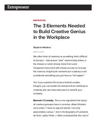 4/29/2015 The 3 Elements Needed to Build Creative Genius in the Workplace
http://www.entrepreneur.com/article/232808 1/7
INSPIRATION
The 3 Elements Needed
to Build Creative Genius
in the Workplace
Stephan Wiedner
APRIL 07, 2014
We often think of creativity as something that’s difficult
to harness -- that elusive “aha!” moment that strikes in
the shower or when driving home from work.
Companies have tried with mixed success to increase
the chances of light bulb moments but creativity is still
considered something you just have to “let happen.”
Yet, if you examine the science behind creative
thought, you can isolate the elements that contribute to
creativity and use these behaviors to benefit your
company.
Element 1: Curiosity. This is one ingredient that nearly
all creative geniuses have in common. Albert Einstein
once wrote, “I have no special talents. I am only
passionately curious,” and in his biography of Leonardo
da Vinci, author Peter J. Gelb concluded that the root of
 