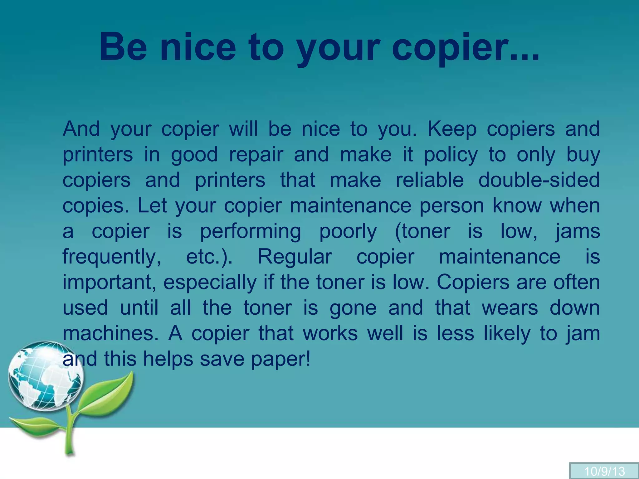 Be nice to your copier...
And your copier will be nice to you. Keep copiers and
printers in good repair and make it policy to only buy
copiers and printers that make reliable double-sided
copies. Let your copier maintenance person know when
a copier is performing poorly (toner is low, jams
frequently, etc.). Regular copier maintenance is
important, especially if the toner is low. Copiers are often
used until all the toner is gone and that wears down
machines. A copier that works well is less likely to jam
and this helps save paper!
10/9/13
 