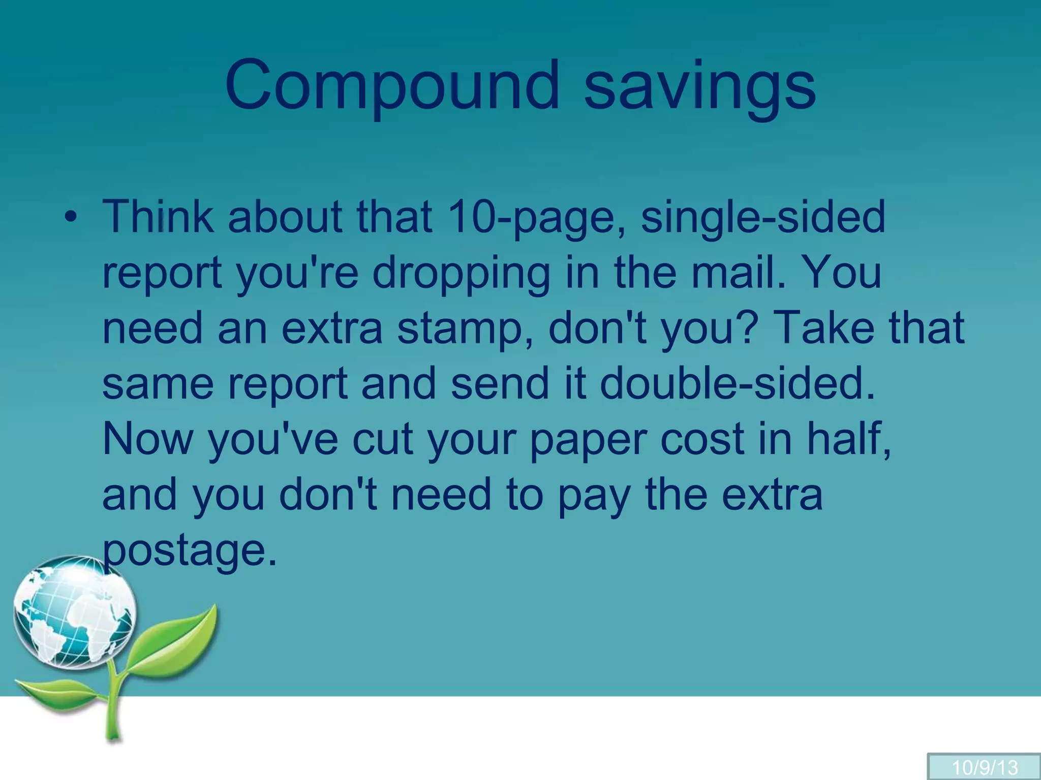 Compound savings
• Think about that 10-page, single-sided
report you're dropping in the mail. You
need an extra stamp, don't you? Take that
same report and send it double-sided.
Now you've cut your paper cost in half,
and you don't need to pay the extra
postage.
10/9/13
 
