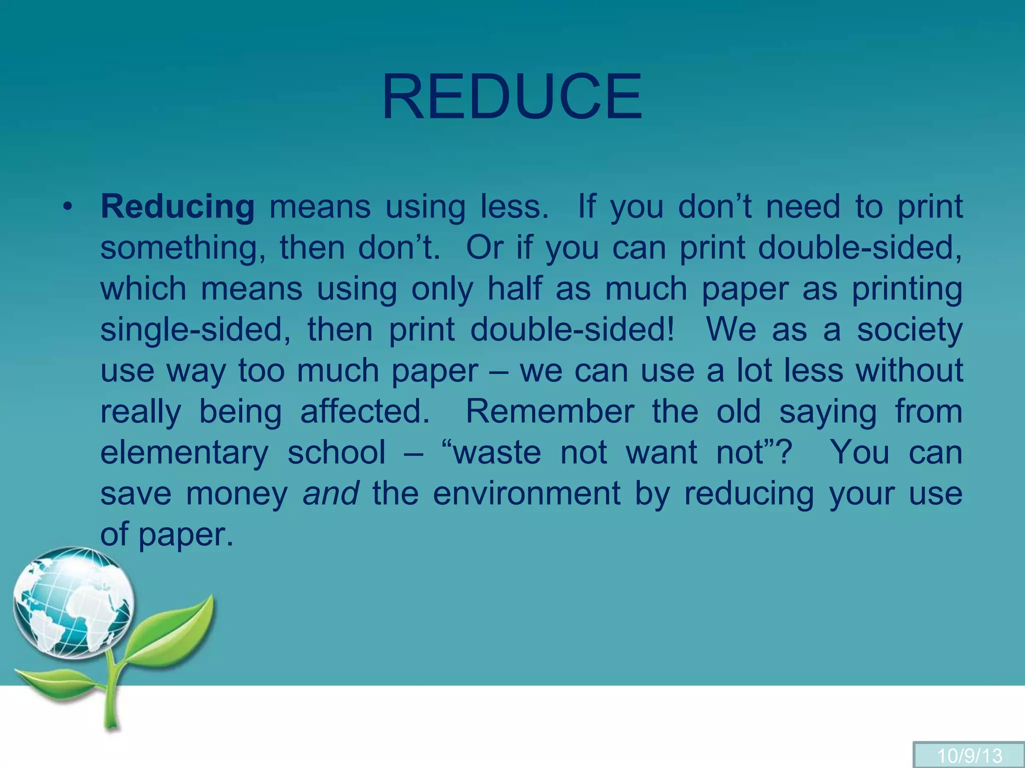 REDUCE
• Reducing means using less. If you don’t need to print
something, then don’t. Or if you can print double-sided,
which means using only half as much paper as printing
single-sided, then print double-sided! We as a society
use way too much paper – we can use a lot less without
really being affected. Remember the old saying from
elementary school – “waste not want not”? You can
save money and the environment by reducing your use
of paper.
10/9/13
 